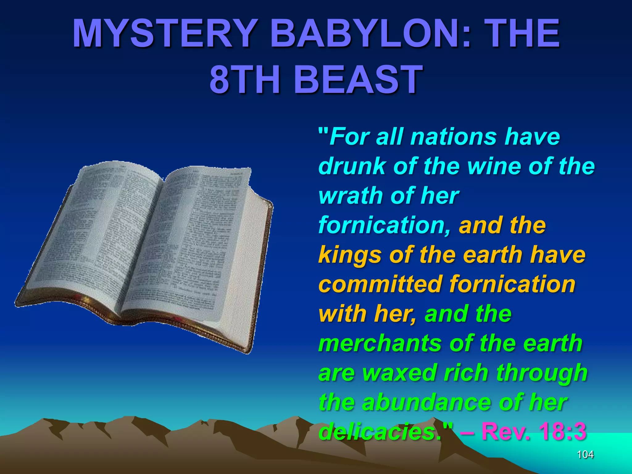 MYSTERY BABYLON: THE
8TH BEAST
104
"For all nations have
drunk of the wine of the
wrath of her
fornication, and the
kings of the earth have
committed fornication
with her, and the
merchants of the earth
are waxed rich through
the abundance of her
delicacies." – Rev. 18:3
 