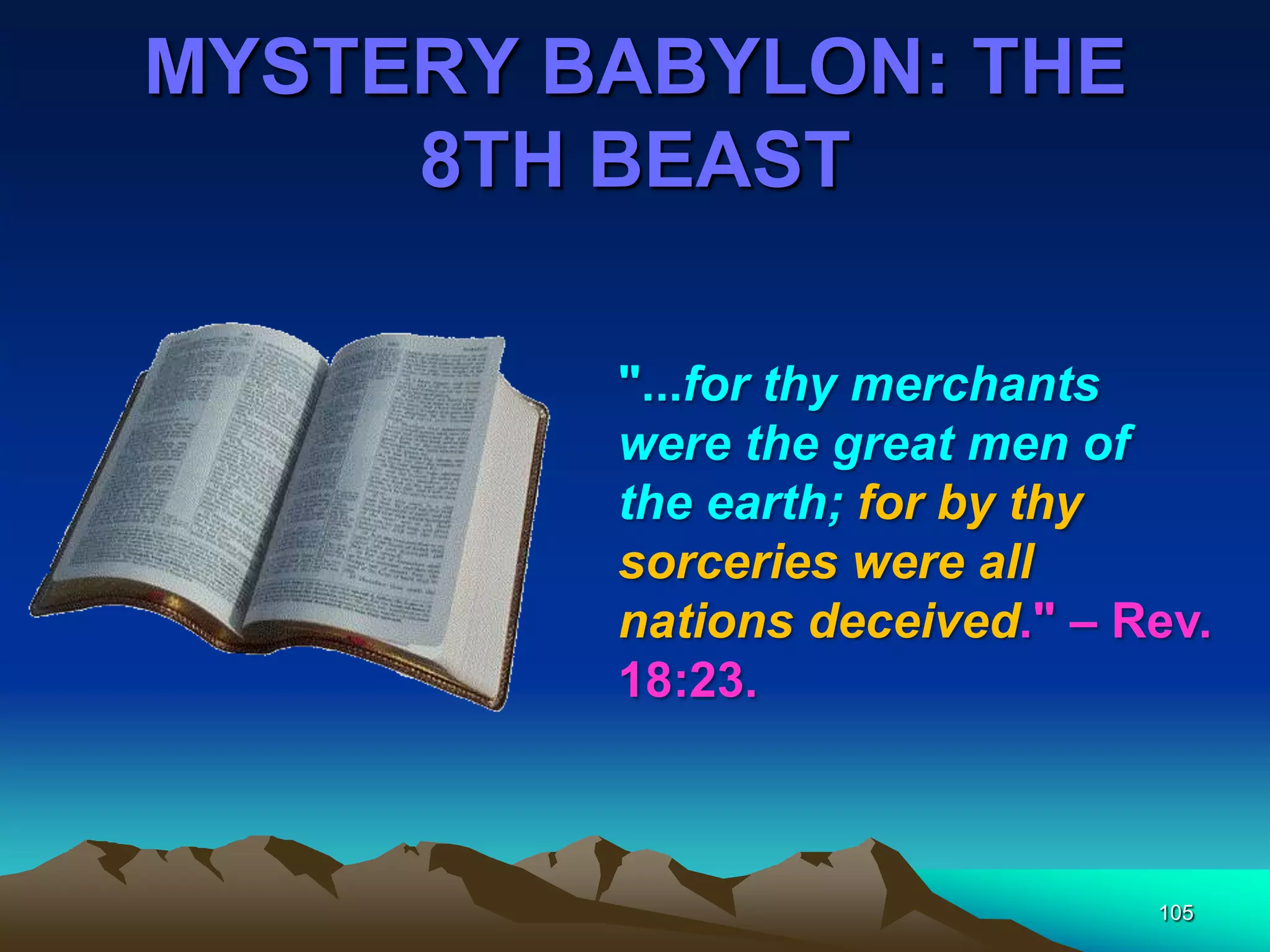 MYSTERY BABYLON: THE
8TH BEAST
105
"...for thy merchants
were the great men of
the earth; for by thy
sorceries were all
nations deceived." – Rev.
18:23.
 