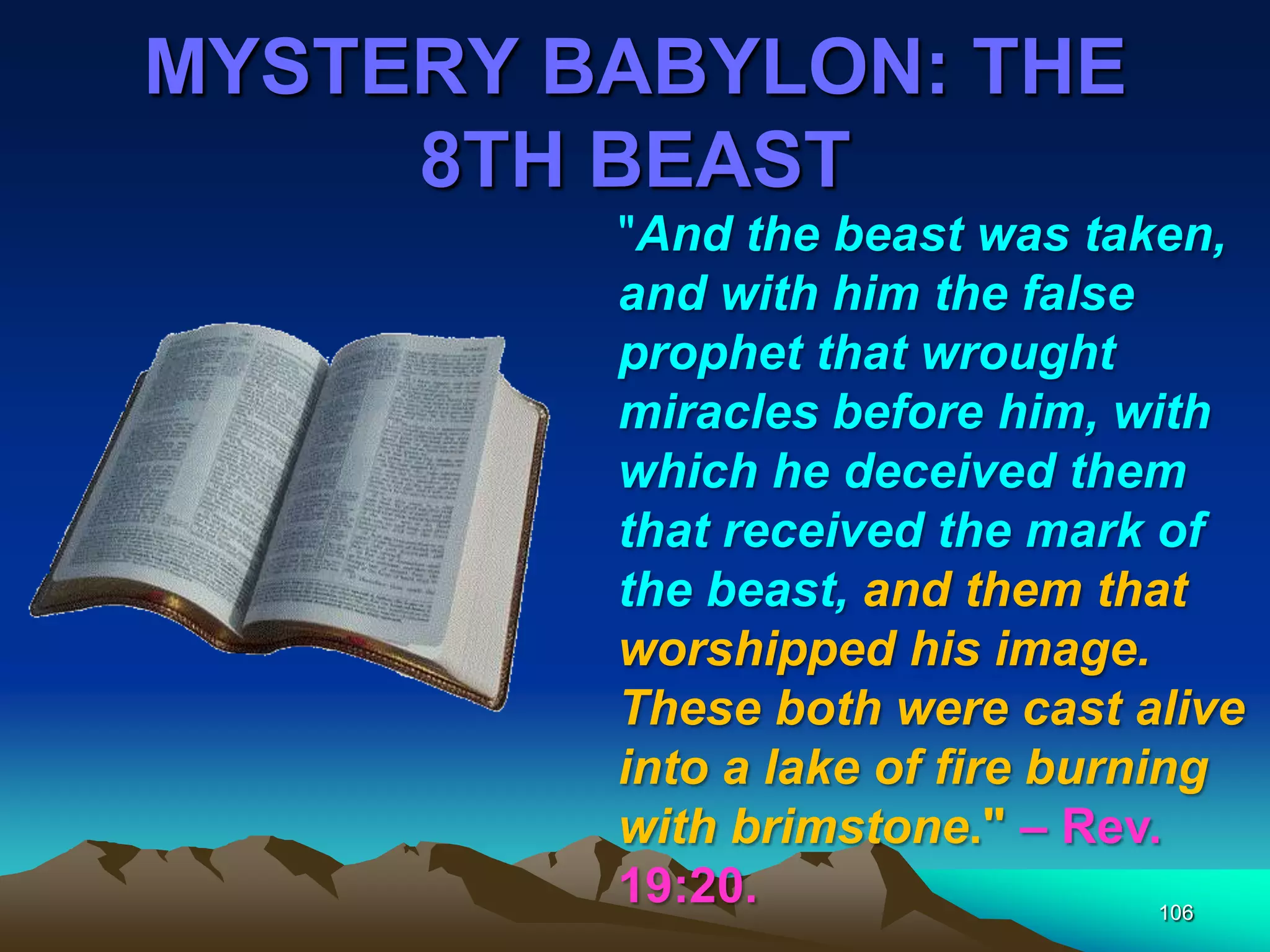 MYSTERY BABYLON: THE
8TH BEAST
106
"And the beast was taken,
and with him the false
prophet that wrought
miracles before him, with
which he deceived them
that received the mark of
the beast, and them that
worshipped his image.
These both were cast alive
into a lake of fire burning
with brimstone." – Rev.
19:20.
 