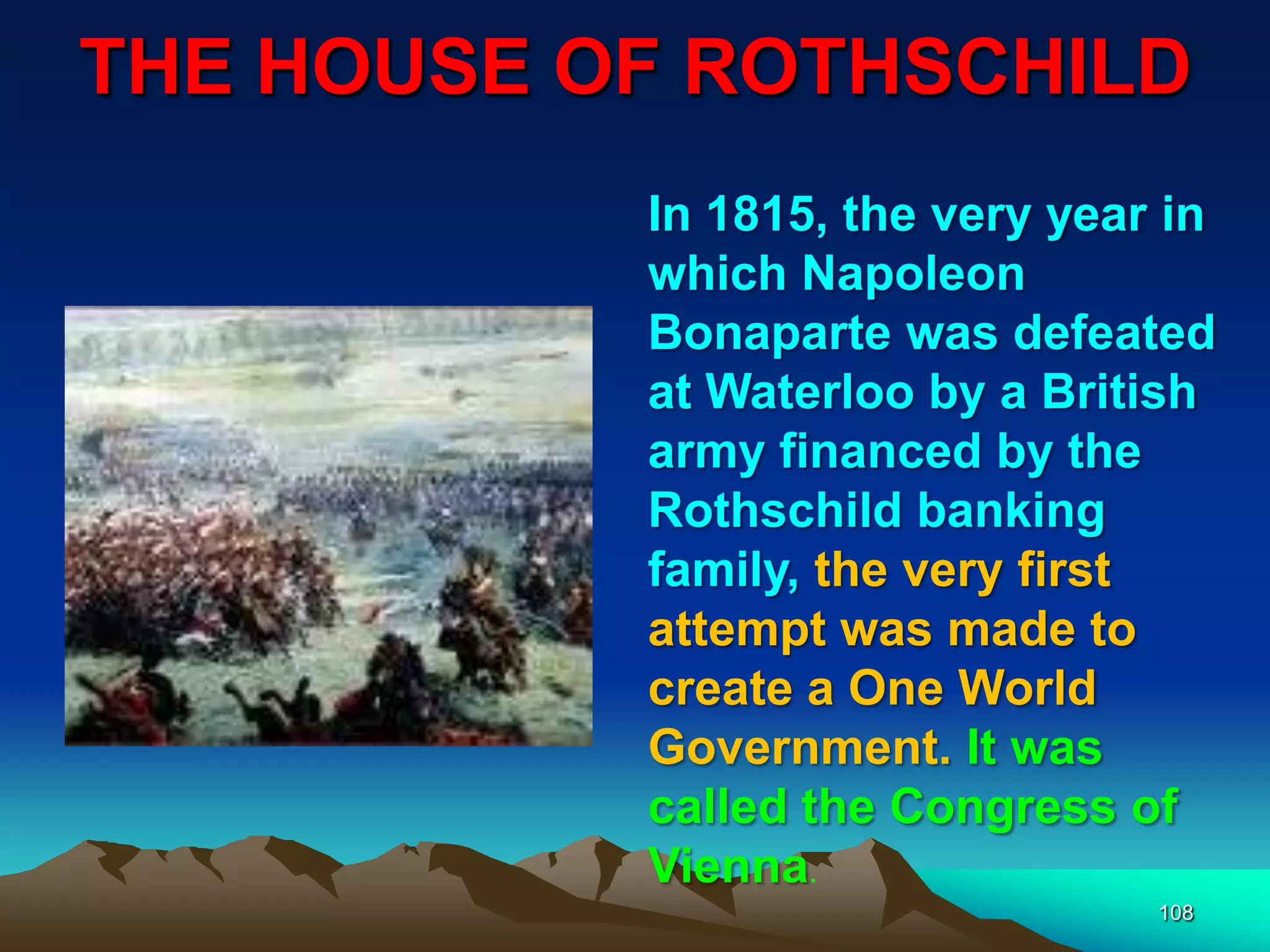 THE HOUSE OF ROTHSCHILD
108
In 1815, the very year in
which Napoleon
Bonaparte was defeated
at Waterloo by a British
army financed by the
Rothschild banking
family, the very first
attempt was made to
create a One World
Government. It was
called the Congress of
Vienna.
 