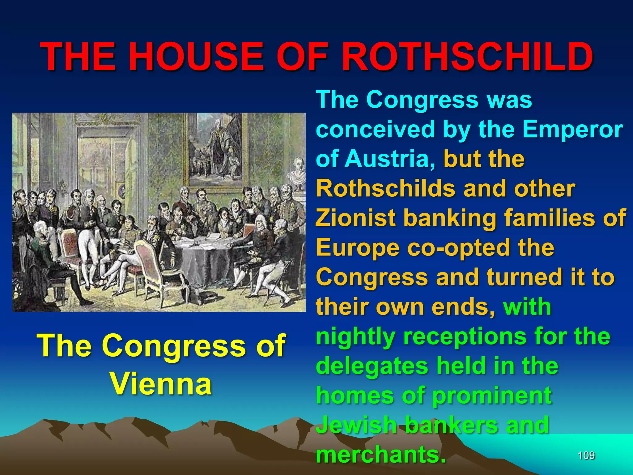 THE HOUSE OF ROTHSCHILD
109
The Congress was
conceived by the Emperor
of Austria, but the
Rothschilds and other
Zionist banking families of
Europe co-opted the
Congress and turned it to
their own ends, with
nightly receptions for the
delegates held in the
homes of prominent
Jewish bankers and
merchants.
The Congress of
Vienna
 