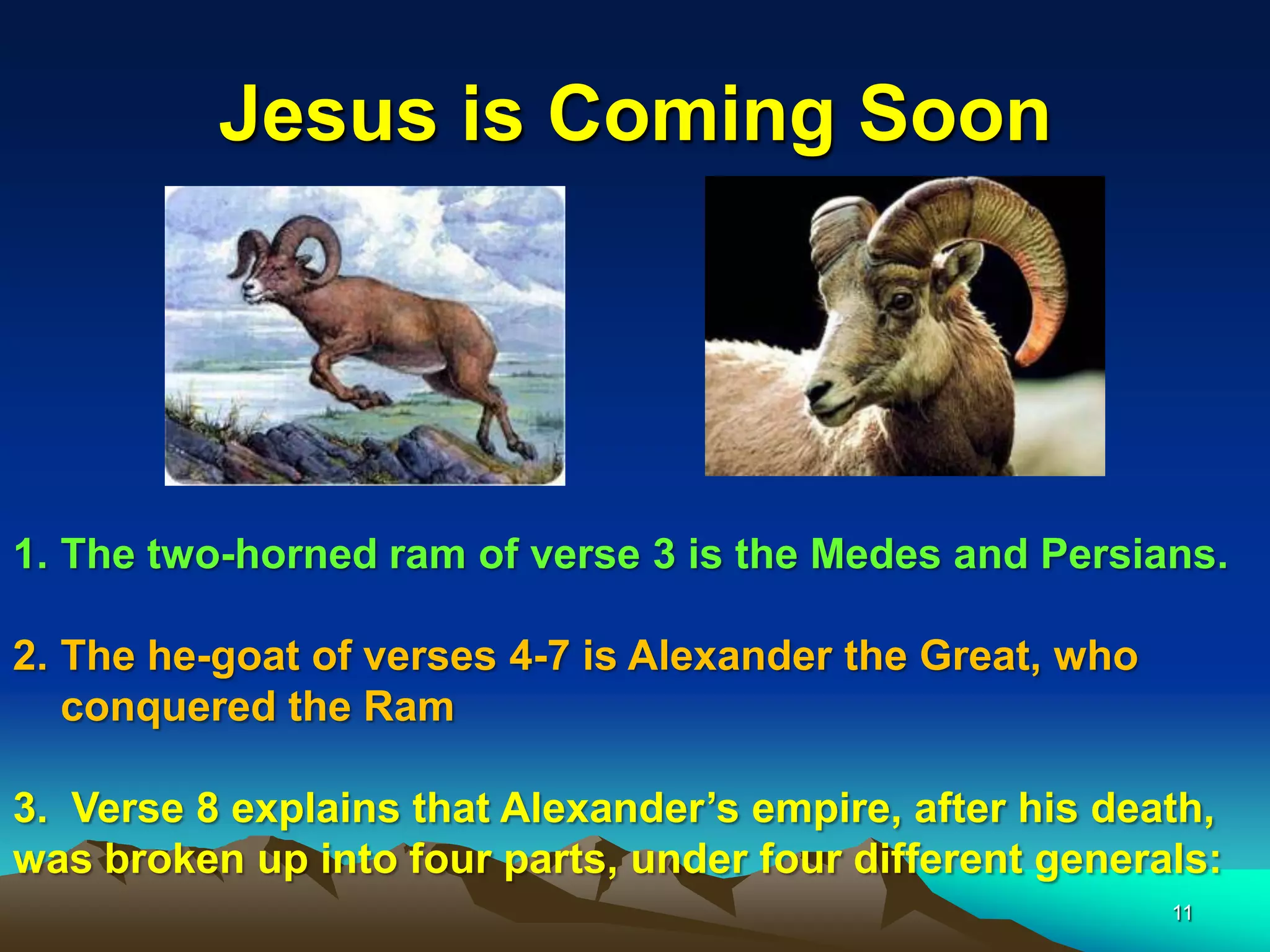 Jesus is Coming Soon
1. The two-horned ram of verse 3 is the Medes and Persians.
2. The he-goat of verses 4-7 is Alexander the Great, who
conquered the Ram
3. Verse 8 explains that Alexander‟s empire, after his death,
was broken up into four parts, under four different generals:
11
 