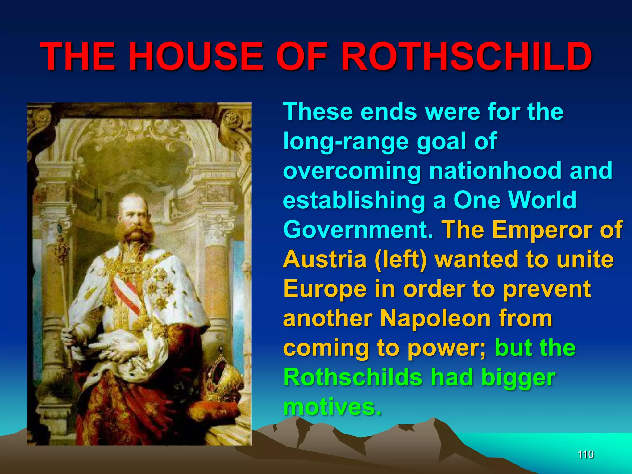 THE HOUSE OF ROTHSCHILD
110
These ends were for the
long-range goal of
overcoming nationhood and
establishing a One World
Government. The Emperor of
Austria (left) wanted to unite
Europe in order to prevent
another Napoleon from
coming to power; but the
Rothschilds had bigger
motives.
 