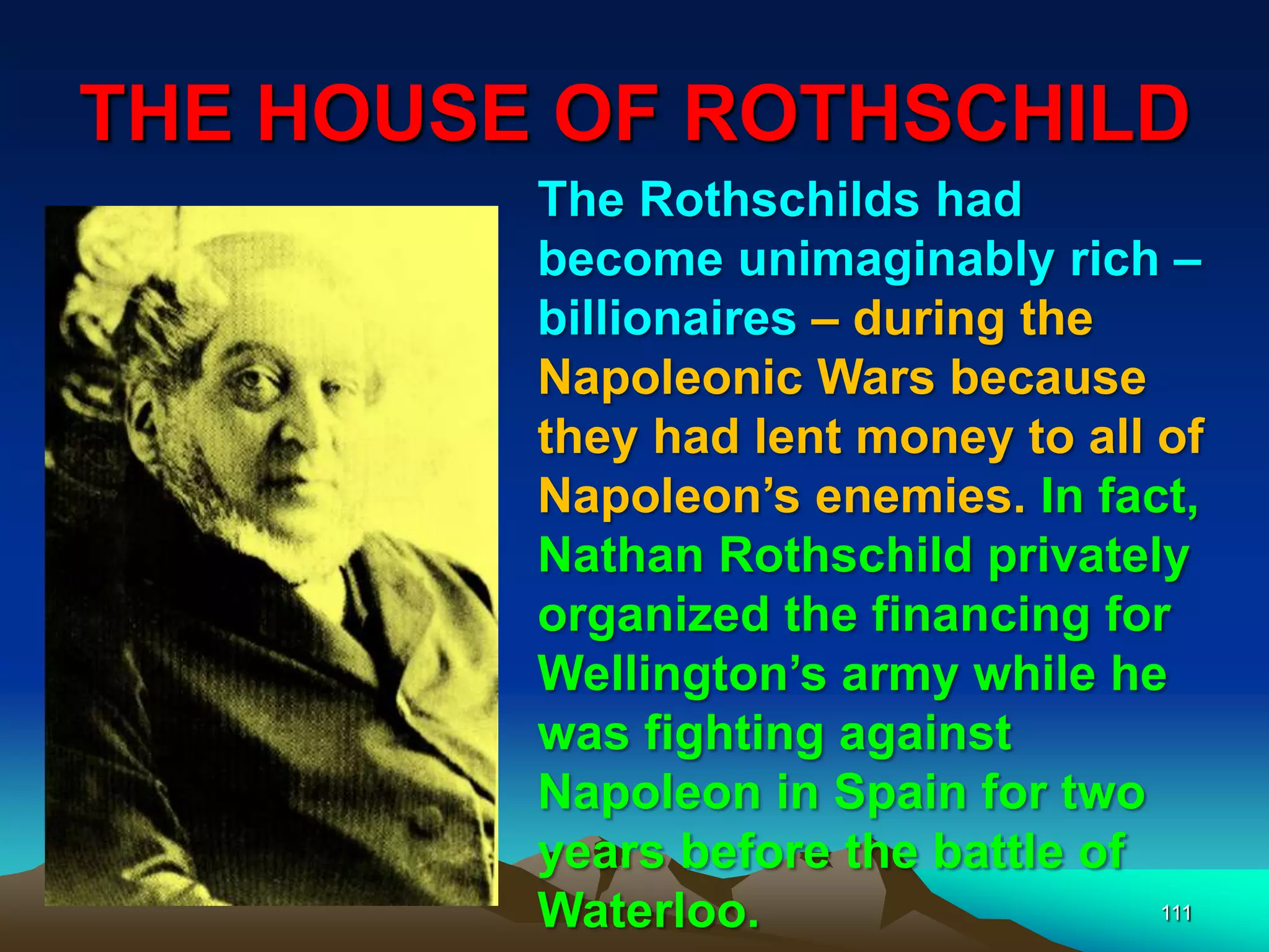 THE HOUSE OF ROTHSCHILD
111
The Rothschilds had
become unimaginably rich –
billionaires – during the
Napoleonic Wars because
they had lent money to all of
Napoleon‟s enemies. In fact,
Nathan Rothschild privately
organized the financing for
Wellington‟s army while he
was fighting against
Napoleon in Spain for two
years before the battle of
Waterloo.
 