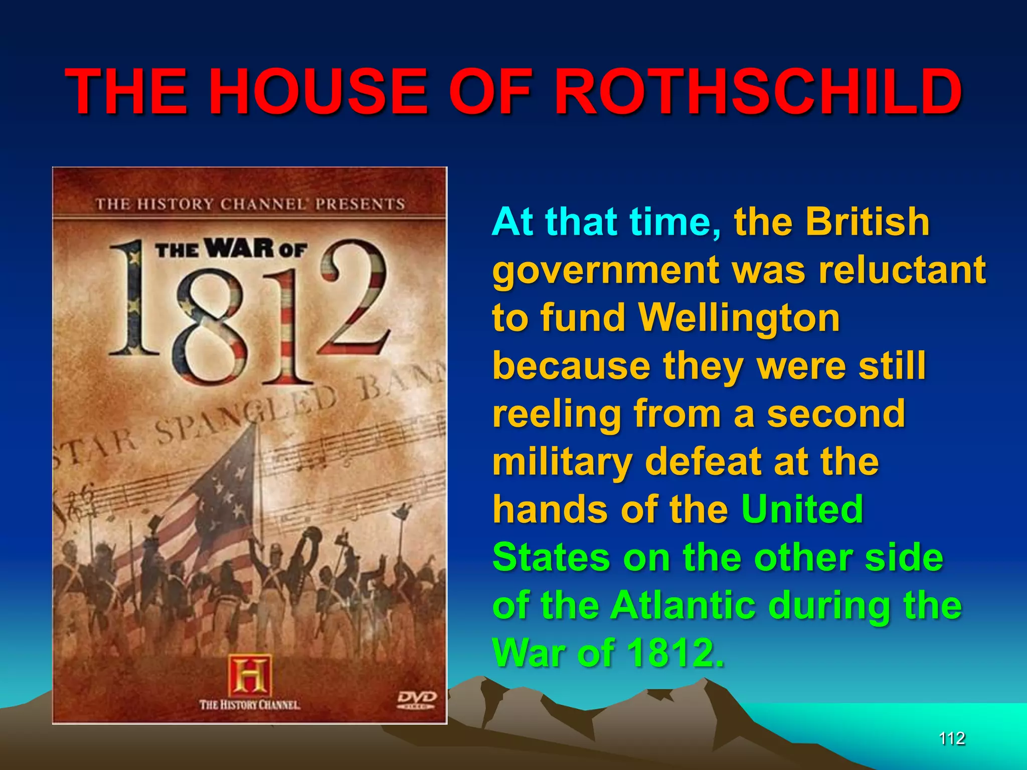 THE HOUSE OF ROTHSCHILD
112
At that time, the British
government was reluctant
to fund Wellington
because they were still
reeling from a second
military defeat at the
hands of the United
States on the other side
of the Atlantic during the
War of 1812.
 