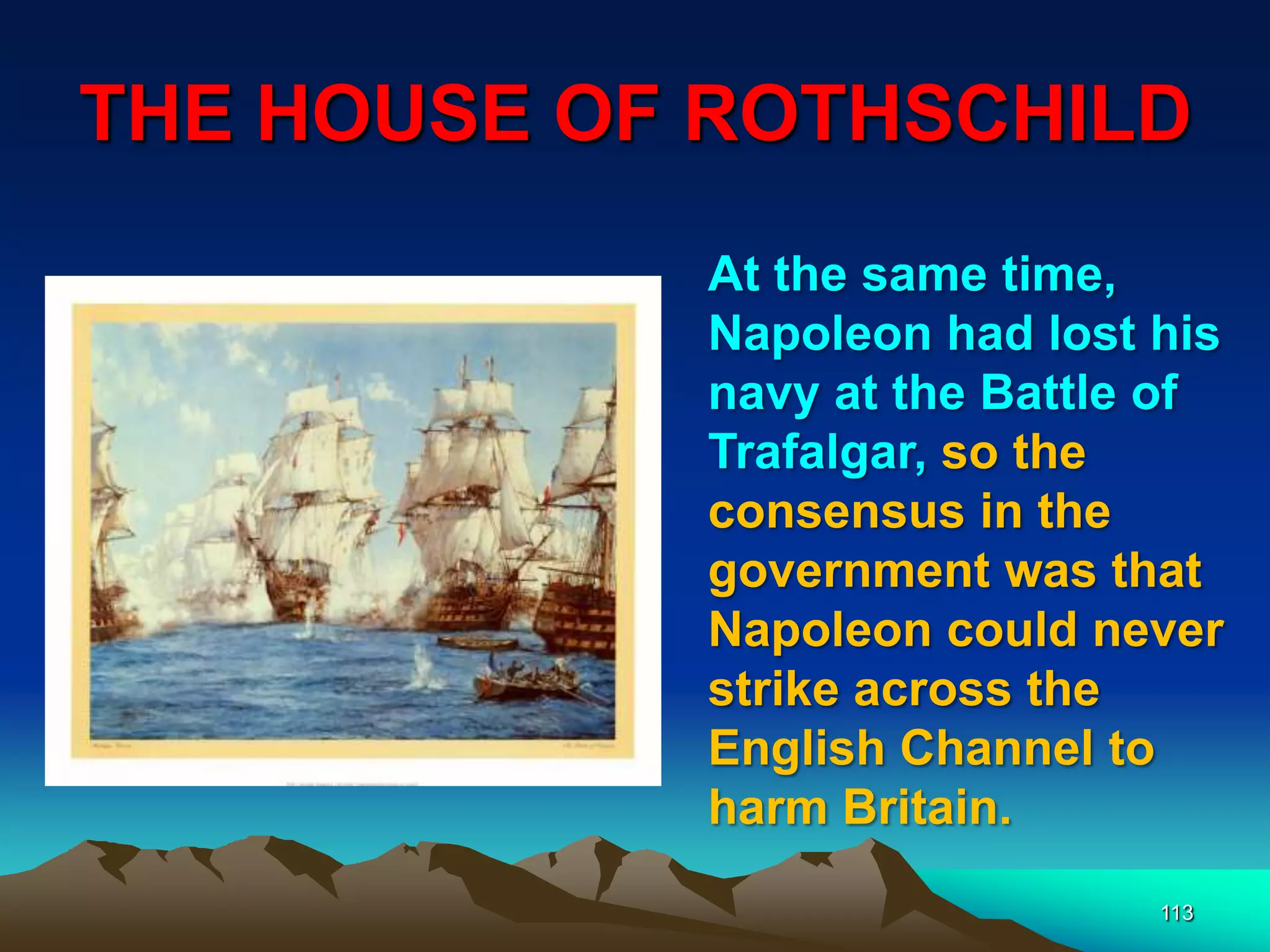 THE HOUSE OF ROTHSCHILD
113
At the same time,
Napoleon had lost his
navy at the Battle of
Trafalgar, so the
consensus in the
government was that
Napoleon could never
strike across the
English Channel to
harm Britain.
 