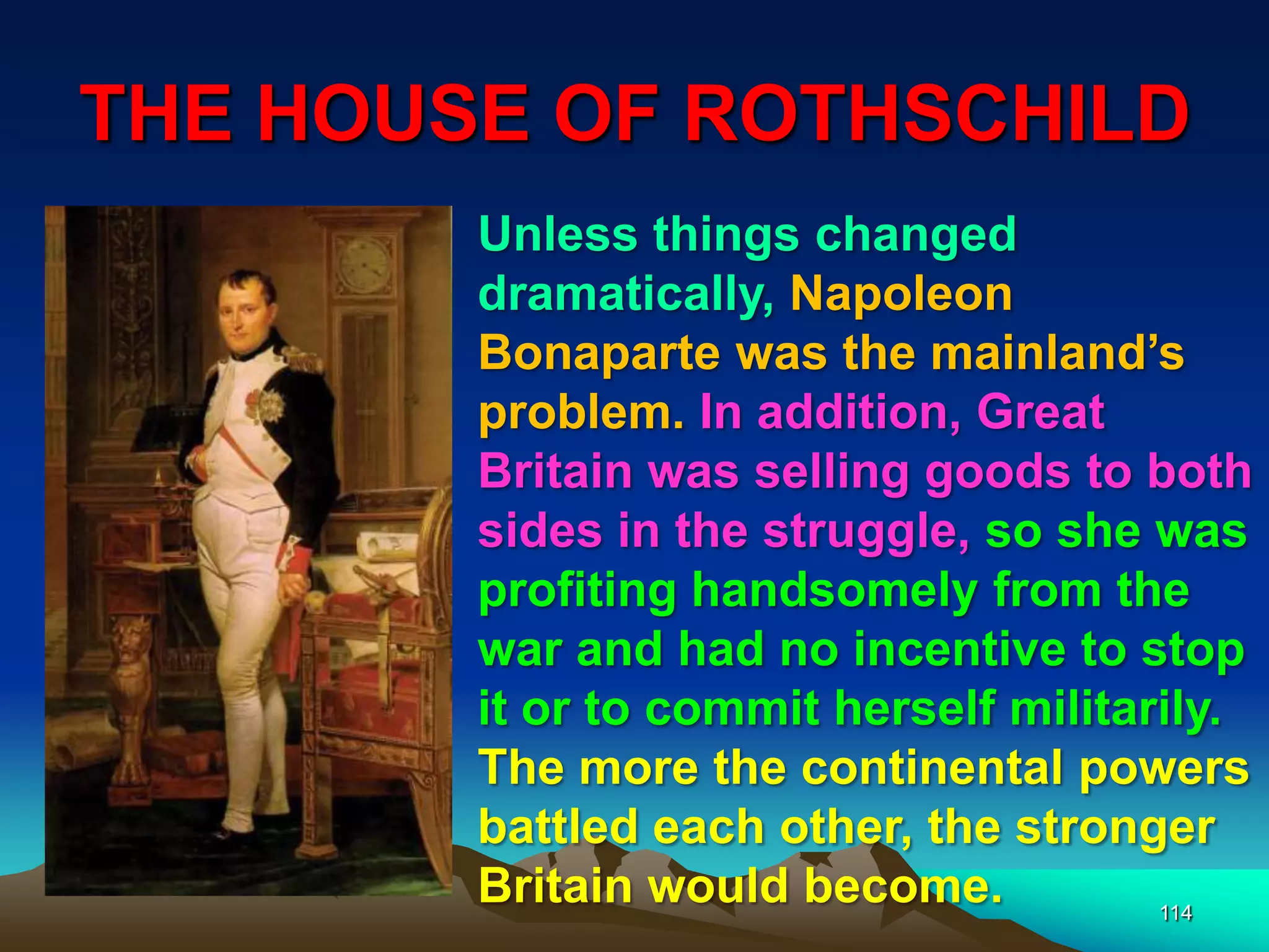 THE HOUSE OF ROTHSCHILD
114
Unless things changed
dramatically, Napoleon
Bonaparte was the mainland‟s
problem. In addition, Great
Britain was selling goods to both
sides in the struggle, so she was
profiting handsomely from the
war and had no incentive to stop
it or to commit herself militarily.
The more the continental powers
battled each other, the stronger
Britain would become.
 