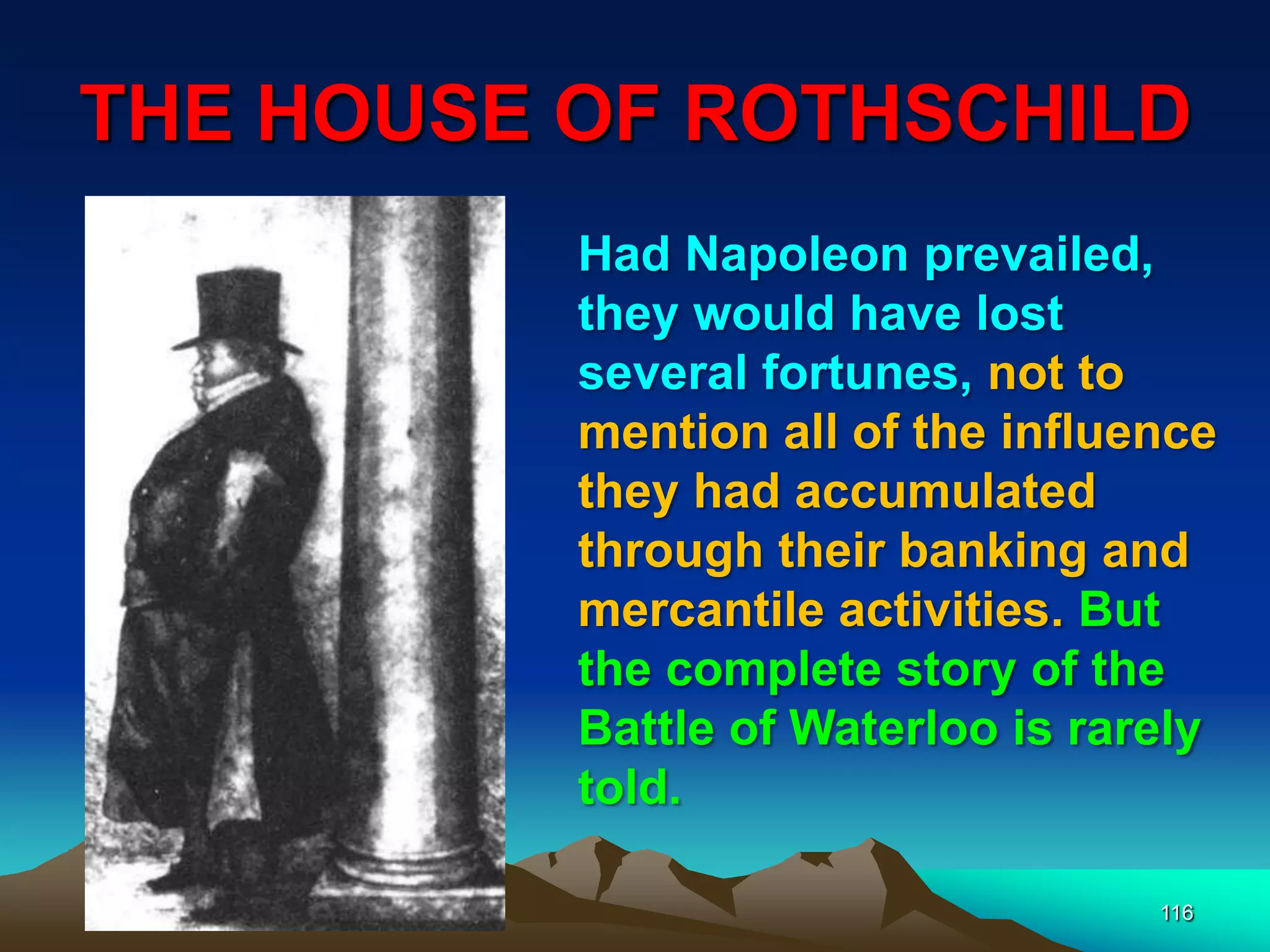 THE HOUSE OF ROTHSCHILD
116
Had Napoleon prevailed,
they would have lost
several fortunes, not to
mention all of the influence
they had accumulated
through their banking and
mercantile activities. But
the complete story of the
Battle of Waterloo is rarely
told.
 