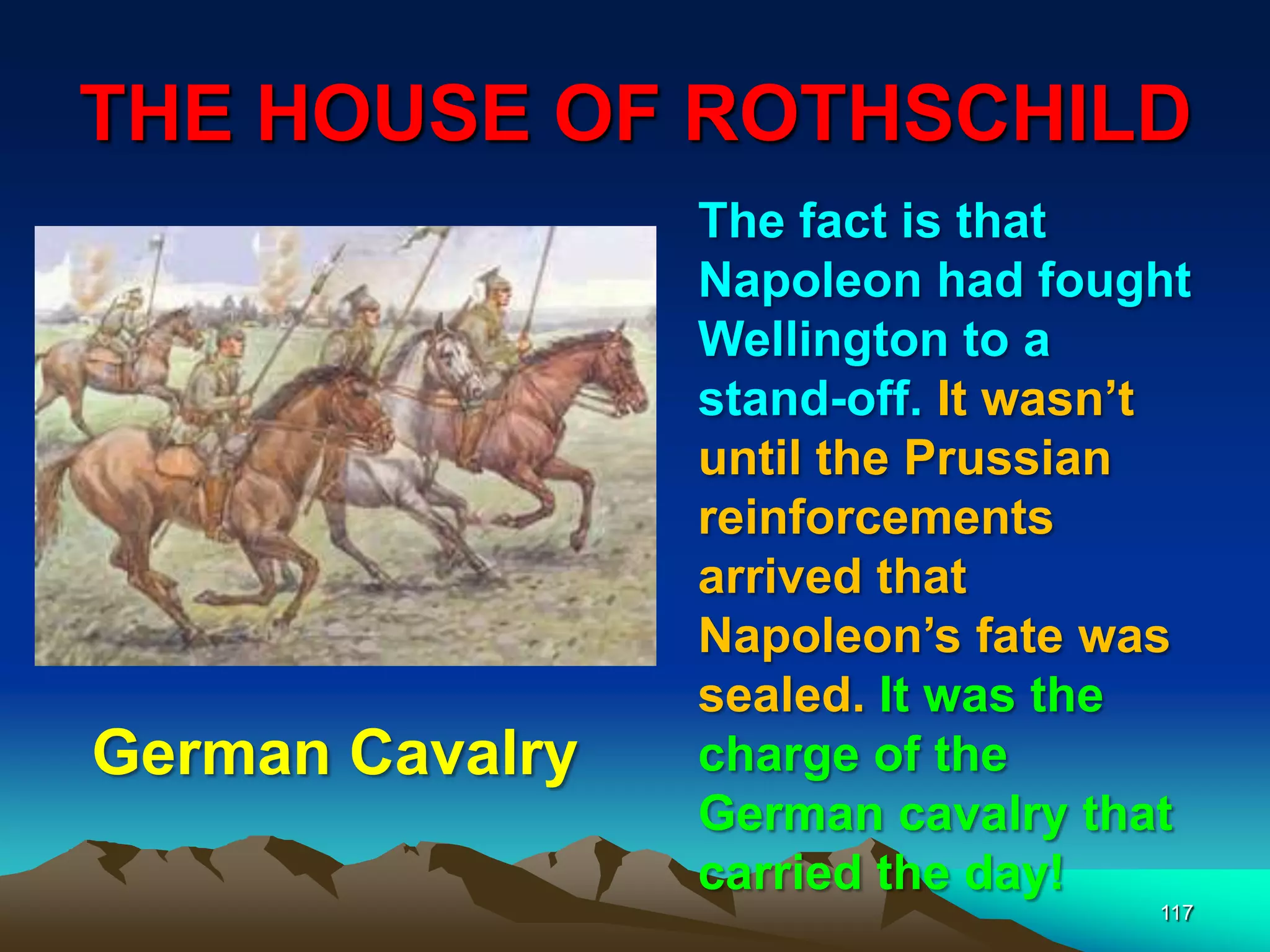 THE HOUSE OF ROTHSCHILD
117
The fact is that
Napoleon had fought
Wellington to a
stand-off. It wasn‟t
until the Prussian
reinforcements
arrived that
Napoleon‟s fate was
sealed. It was the
charge of the
German cavalry that
carried the day!
German Cavalry
 