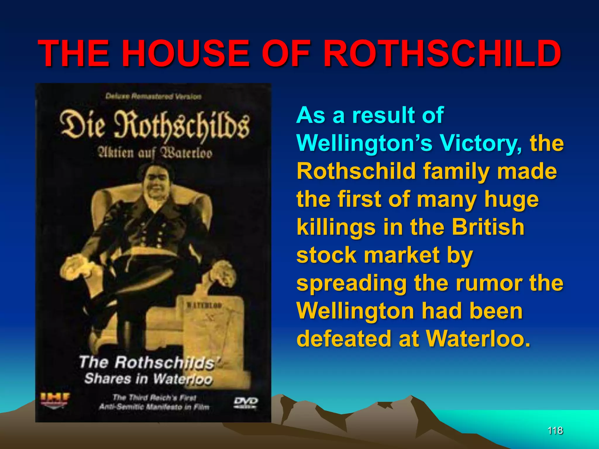 THE HOUSE OF ROTHSCHILD
118
As a result of
Wellington‟s Victory, the
Rothschild family made
the first of many huge
killings in the British
stock market by
spreading the rumor the
Wellington had been
defeated at Waterloo.
 