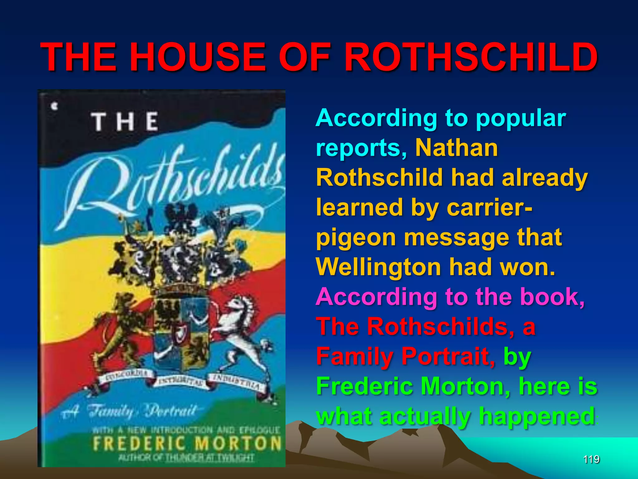 THE HOUSE OF ROTHSCHILD
119
According to popular
reports, Nathan
Rothschild had already
learned by carrier-
pigeon message that
Wellington had won.
According to the book,
The Rothschilds, a
Family Portrait, by
Frederic Morton, here is
what actually happened:
 