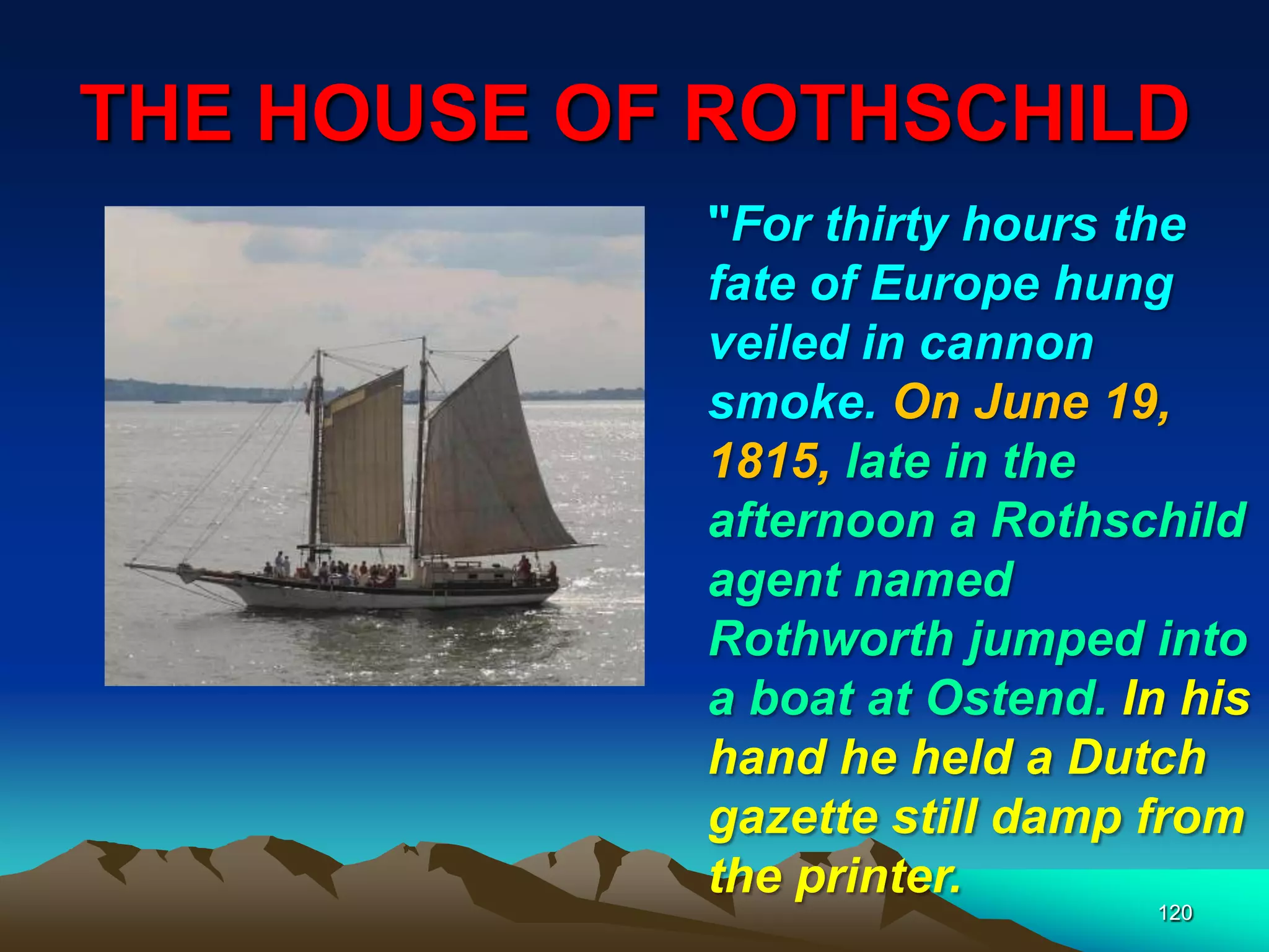 THE HOUSE OF ROTHSCHILD
120
"For thirty hours the
fate of Europe hung
veiled in cannon
smoke. On June 19,
1815, late in the
afternoon a Rothschild
agent named
Rothworth jumped into
a boat at Ostend. In his
hand he held a Dutch
gazette still damp from
the printer.
 