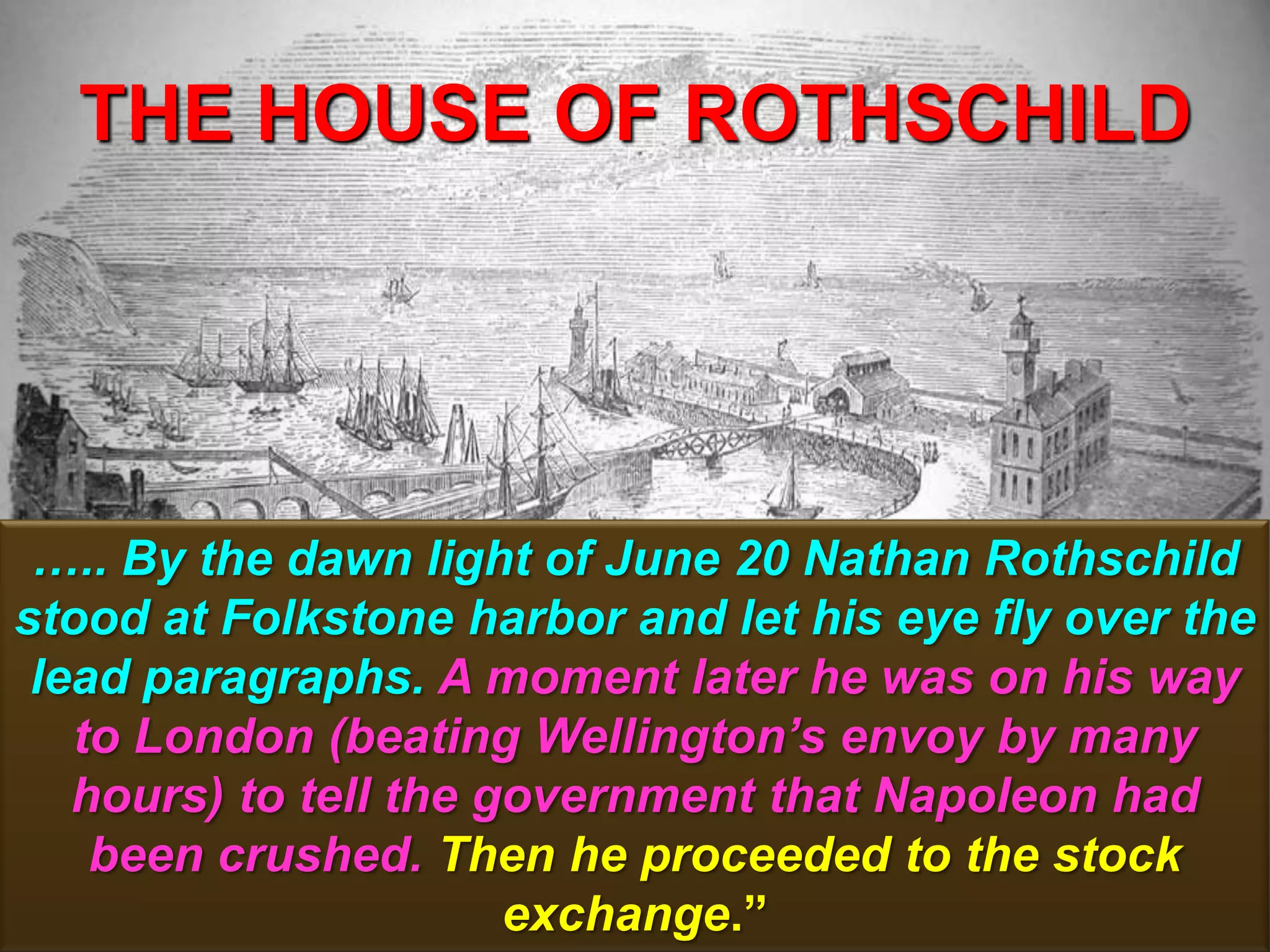 THE HOUSE OF ROTHSCHILD
121
….. By the dawn light of June 20 Nathan Rothschild
stood at Folkstone harbor and let his eye fly over the
lead paragraphs. A moment later he was on his way
to London (beating Wellington‘s envoy by many
hours) to tell the government that Napoleon had
been crushed. Then he proceeded to the stock
exchange.”
 