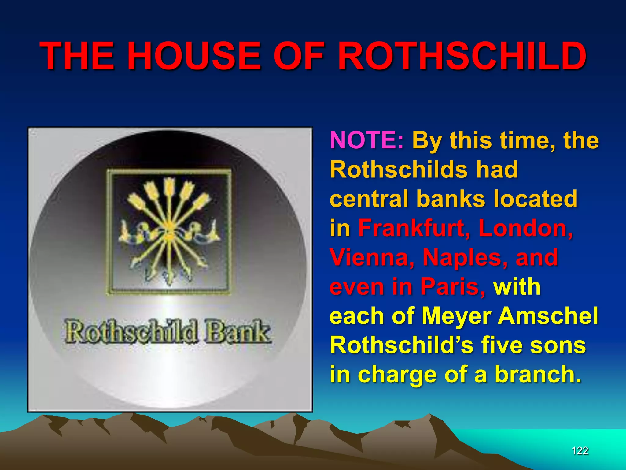 THE HOUSE OF ROTHSCHILD
122
NOTE: By this time, the
Rothschilds had
central banks located
in Frankfurt, London,
Vienna, Naples, and
even in Paris, with
each of Meyer Amschel
Rothschild‟s five sons
in charge of a branch.
 