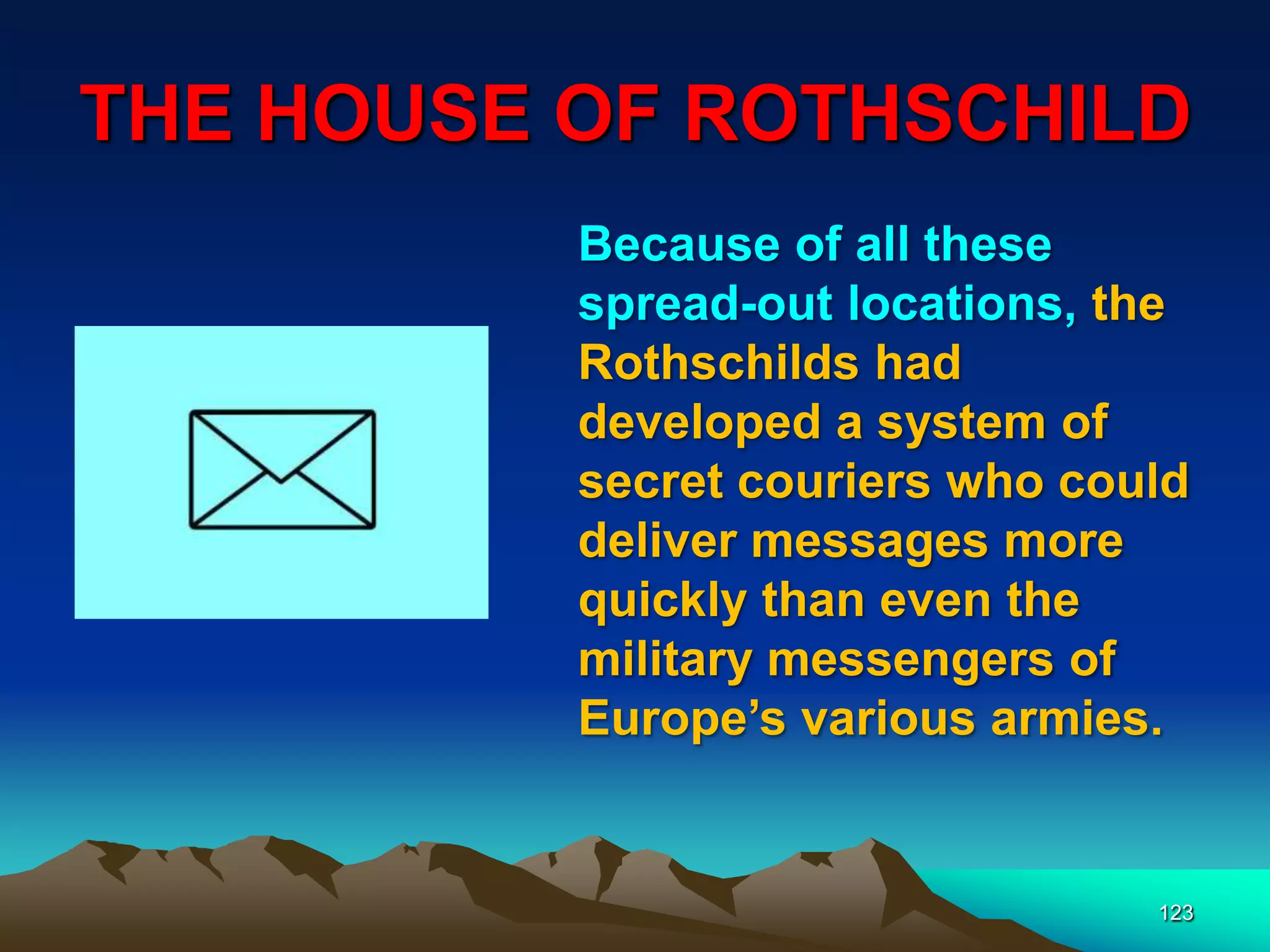 THE HOUSE OF ROTHSCHILD
123
Because of all these
spread-out locations, the
Rothschilds had
developed a system of
secret couriers who could
deliver messages more
quickly than even the
military messengers of
Europe‟s various armies.
 