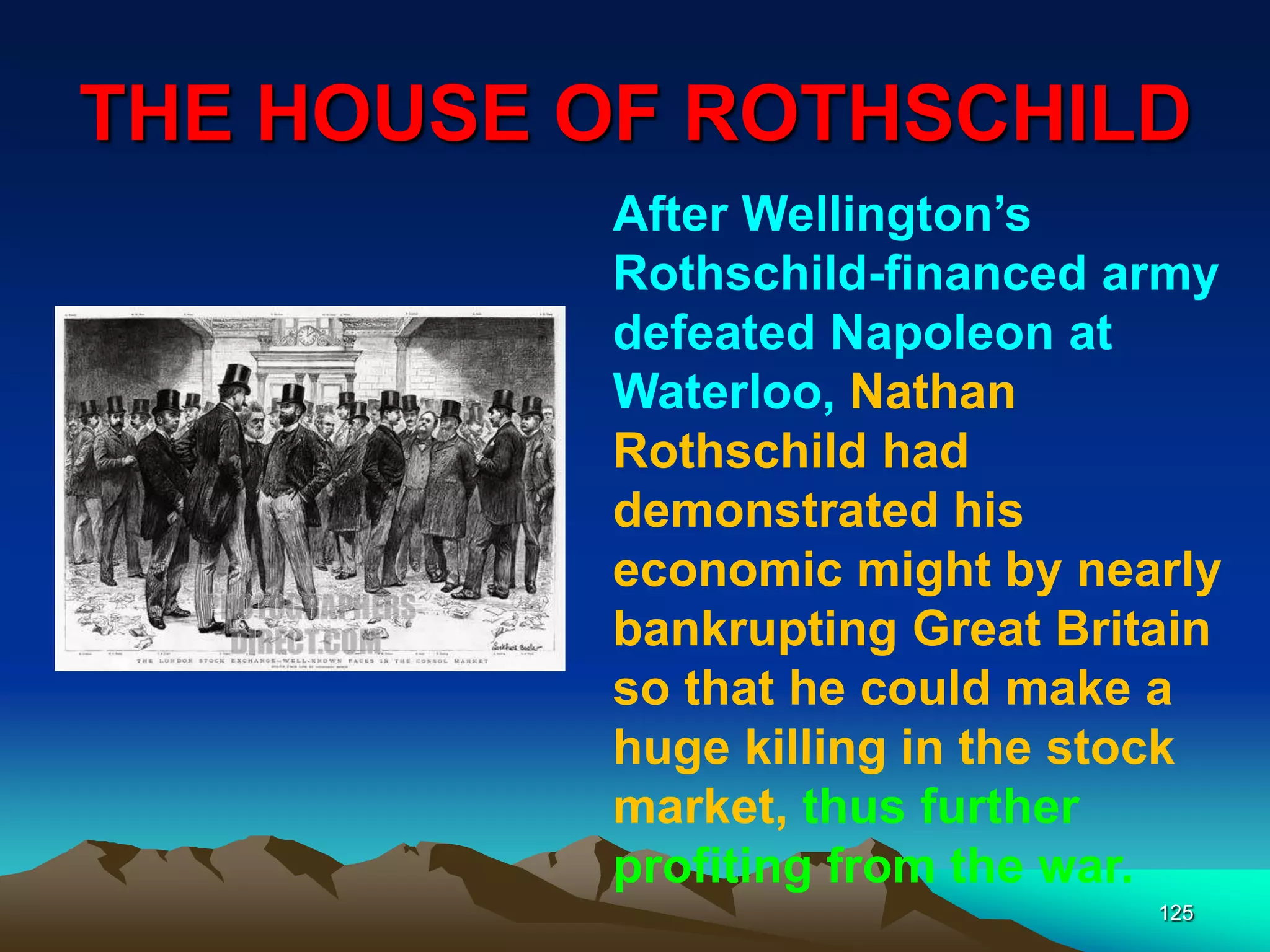 THE HOUSE OF ROTHSCHILD
125
After Wellington‟s
Rothschild-financed army
defeated Napoleon at
Waterloo, Nathan
Rothschild had
demonstrated his
economic might by nearly
bankrupting Great Britain
so that he could make a
huge killing in the stock
market, thus further
profiting from the war.
 