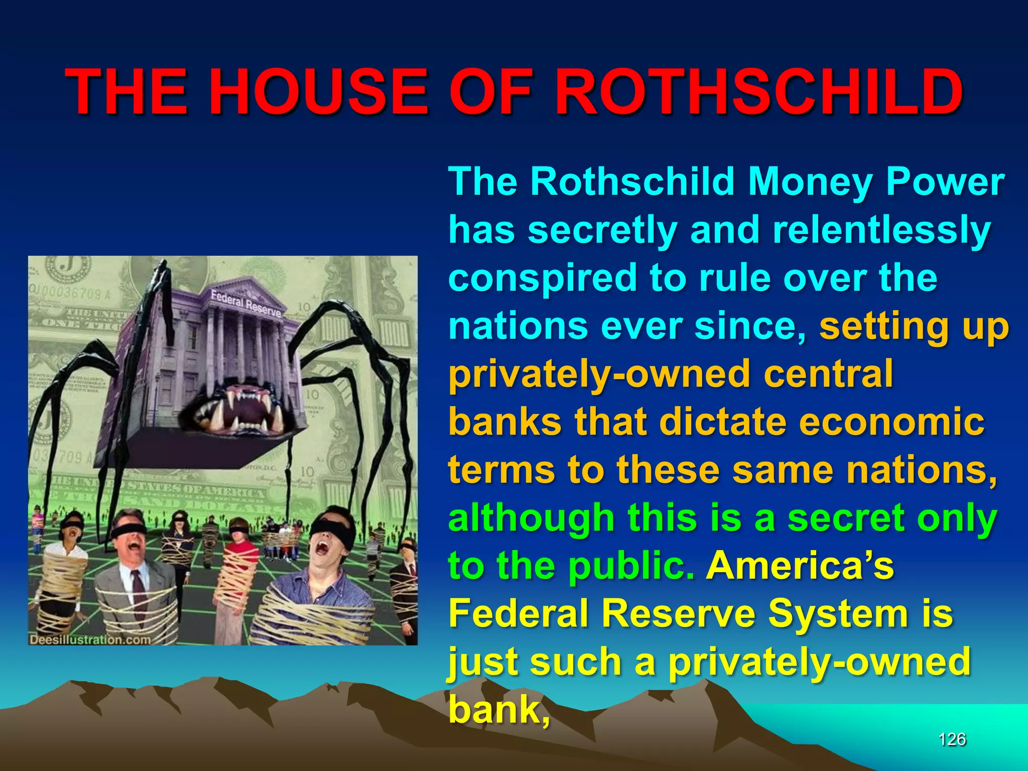 THE HOUSE OF ROTHSCHILD
126
The Rothschild Money Power
has secretly and relentlessly
conspired to rule over the
nations ever since, setting up
privately-owned central
banks that dictate economic
terms to these same nations,
although this is a secret only
to the public. America‟s
Federal Reserve System is
just such a privately-owned
bank,
 