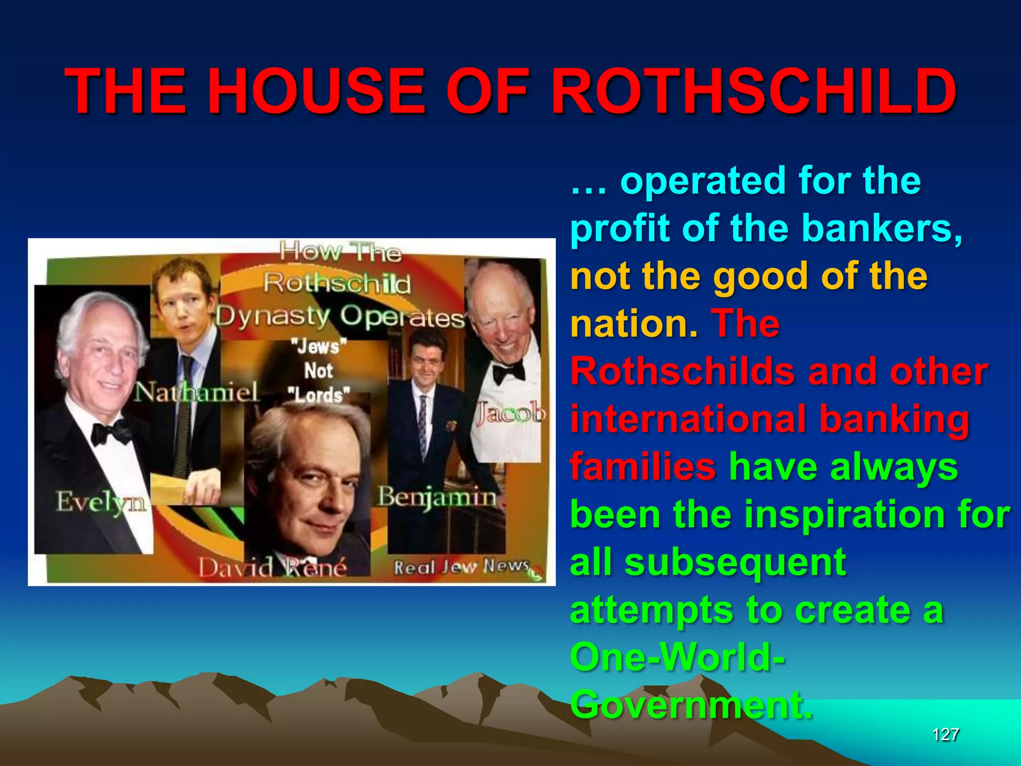 THE HOUSE OF ROTHSCHILD
127
… operated for the
profit of the bankers,
not the good of the
nation. The
Rothschilds and other
international banking
families have always
been the inspiration for
all subsequent
attempts to create a
One-World-
Government.
 
