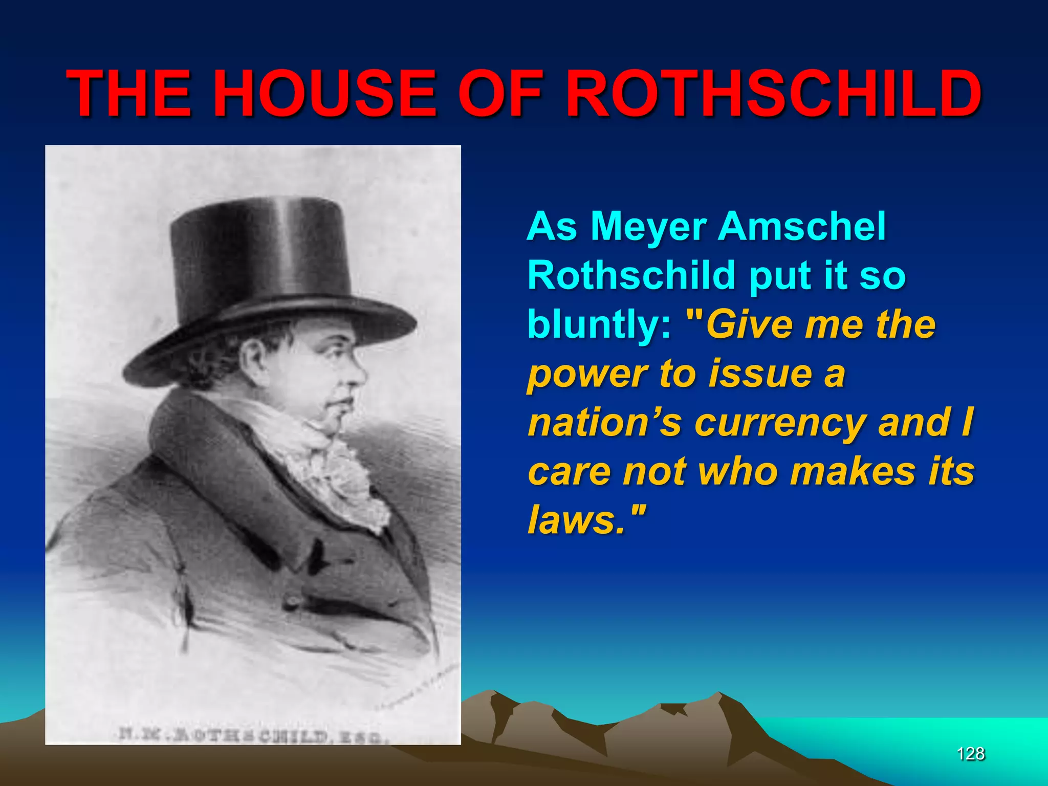 THE HOUSE OF ROTHSCHILD
128
As Meyer Amschel
Rothschild put it so
bluntly: "Give me the
power to issue a
nation‘s currency and I
care not who makes its
laws."
 