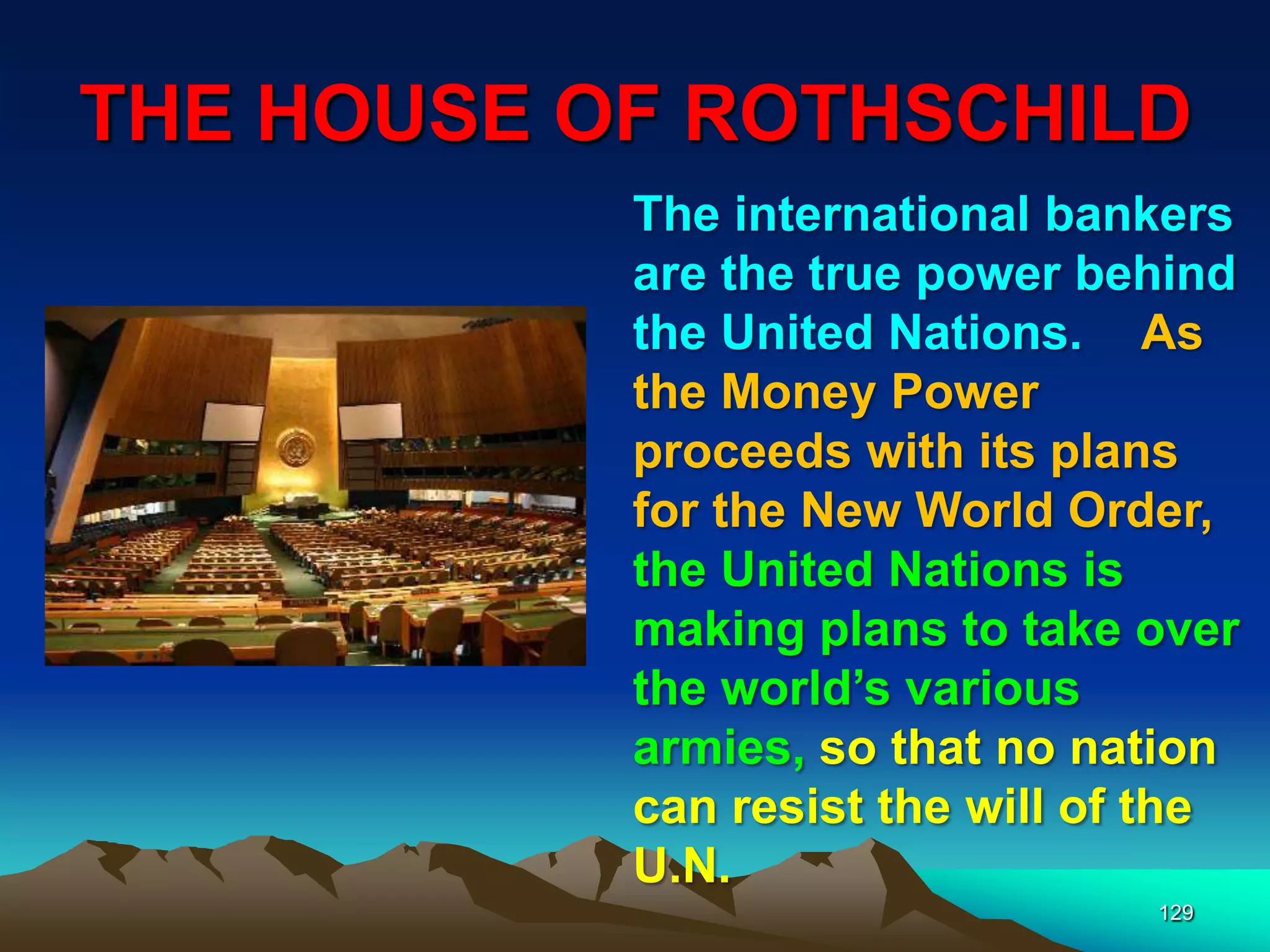 THE HOUSE OF ROTHSCHILD
129
The international bankers
are the true power behind
the United Nations. As
the Money Power
proceeds with its plans
for the New World Order,
the United Nations is
making plans to take over
the world‟s various
armies, so that no nation
can resist the will of the
U.N.
 