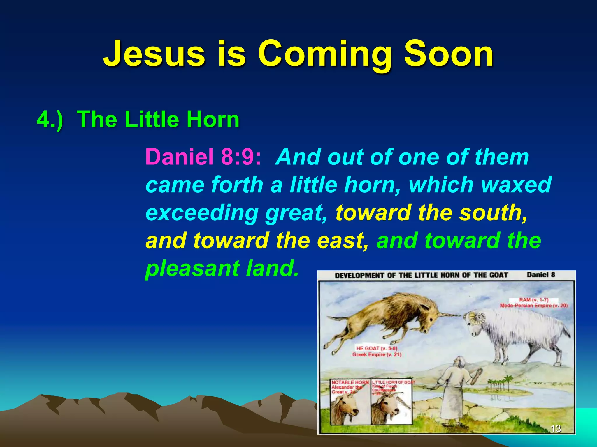 Jesus is Coming Soon
4.) The Little Horn
Daniel 8:9: And out of one of them
came forth a little horn, which waxed
exceeding great, toward the south,
and toward the east, and toward the
pleasant land.
13
 