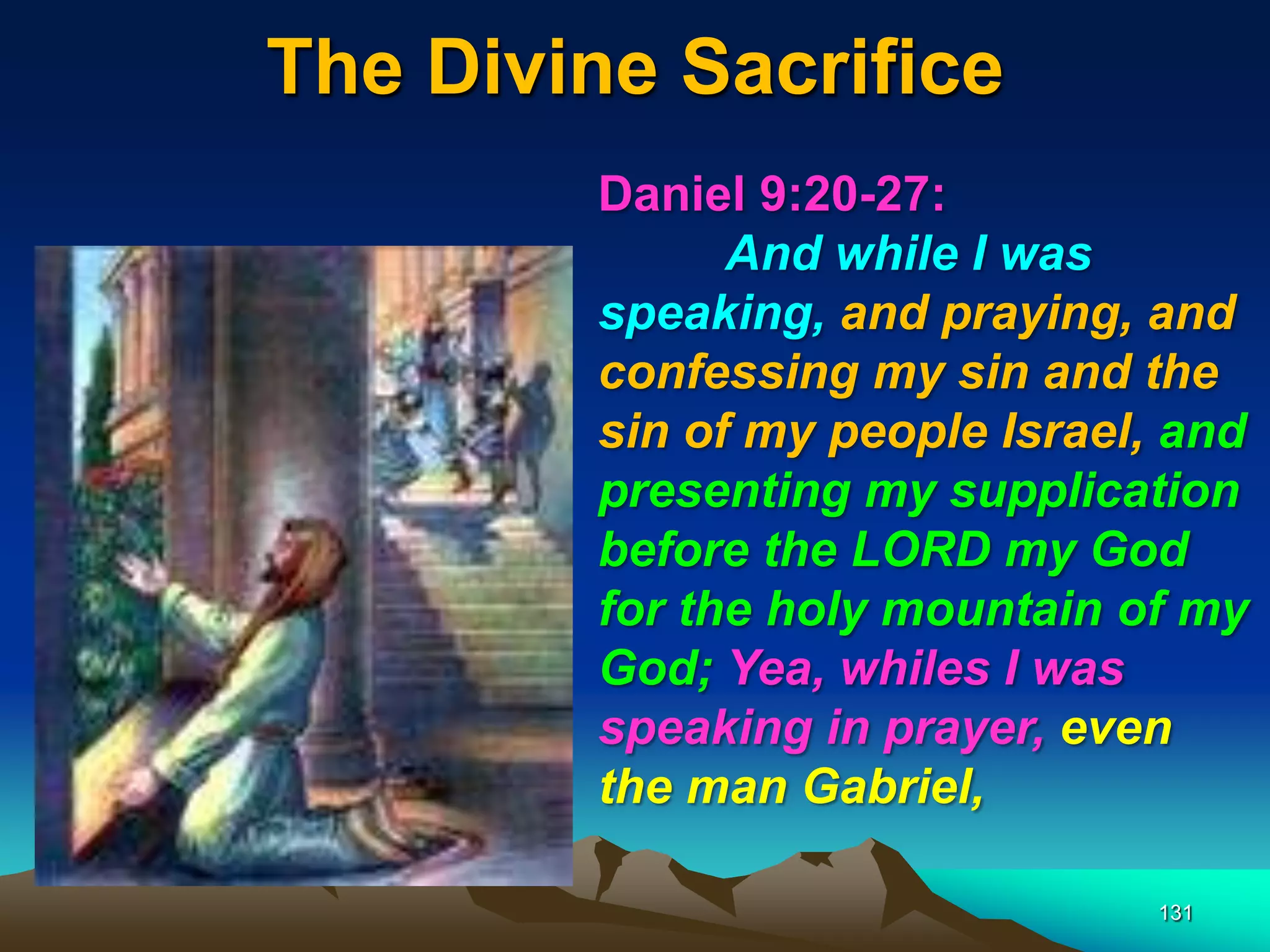The Divine Sacrifice
131
Daniel 9:20-27:
And while I was
speaking, and praying, and
confessing my sin and the
sin of my people Israel, and
presenting my supplication
before the LORD my God
for the holy mountain of my
God; Yea, whiles I was
speaking in prayer, even
the man Gabriel,
 