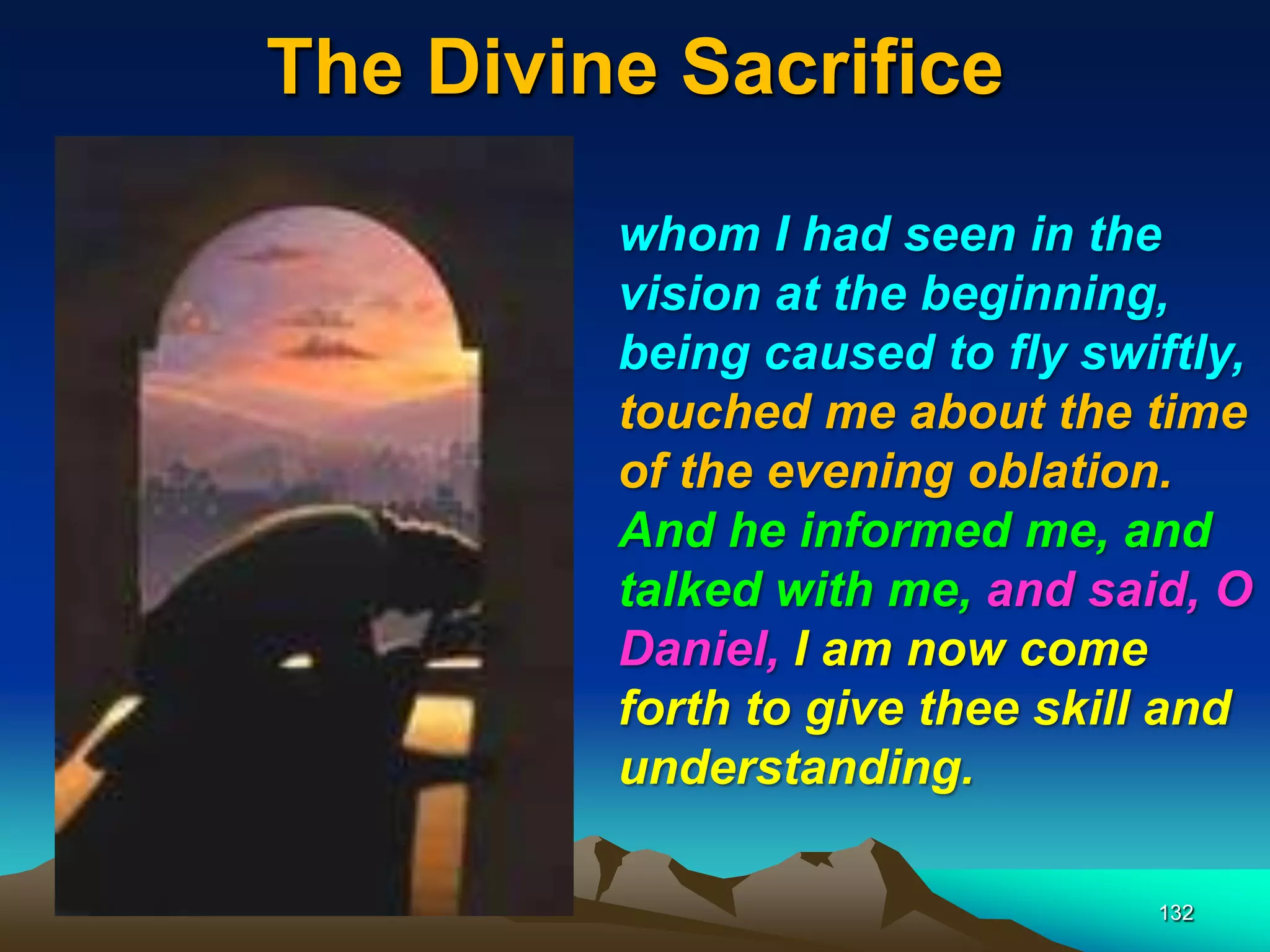 The Divine Sacrifice
132
whom I had seen in the
vision at the beginning,
being caused to fly swiftly,
touched me about the time
of the evening oblation.
And he informed me, and
talked with me, and said, O
Daniel, I am now come
forth to give thee skill and
understanding.
 