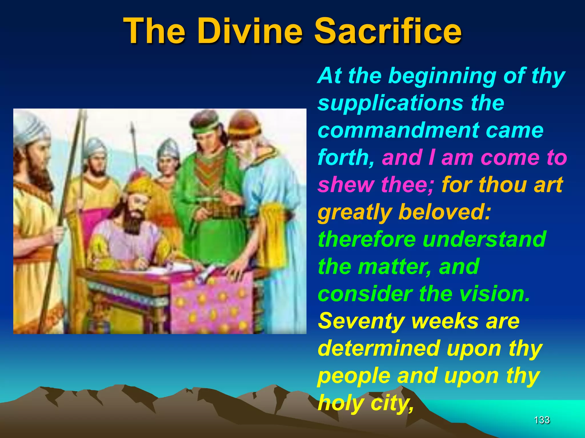 The Divine Sacrifice
133
At the beginning of thy
supplications the
commandment came
forth, and I am come to
shew thee; for thou art
greatly beloved:
therefore understand
the matter, and
consider the vision.
Seventy weeks are
determined upon thy
people and upon thy
holy city,
 