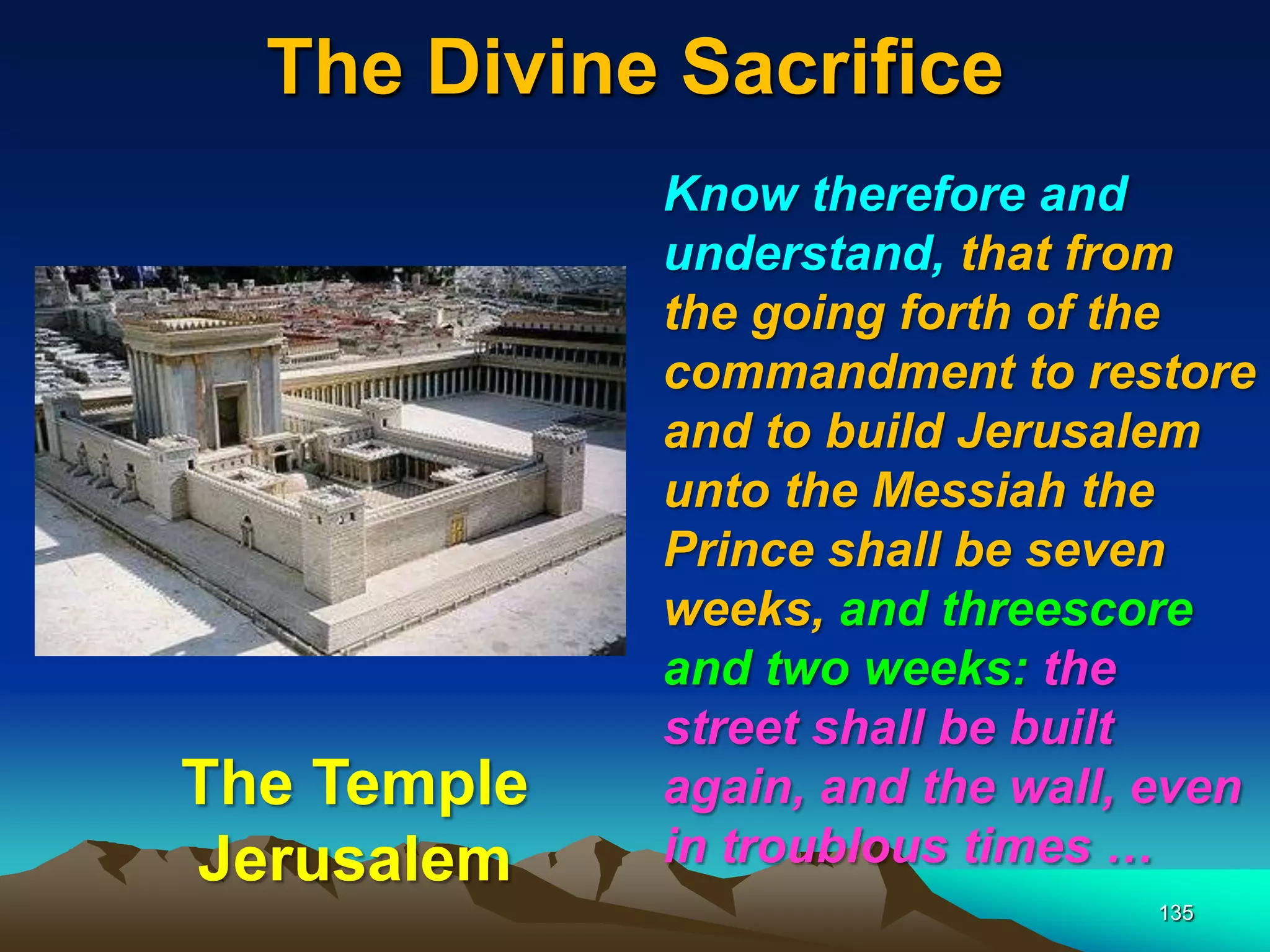 The Divine Sacrifice
135
Know therefore and
understand, that from
the going forth of the
commandment to restore
and to build Jerusalem
unto the Messiah the
Prince shall be seven
weeks, and threescore
and two weeks: the
street shall be built
again, and the wall, even
in troublous times …
The Temple
Jerusalem
 