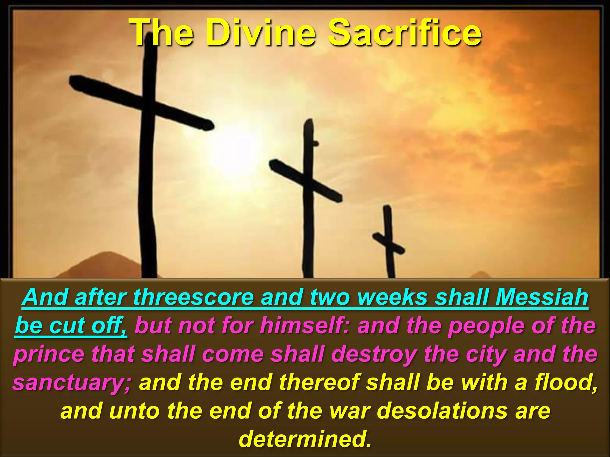 The Divine Sacrifice
136
And after threescore and two weeks shall Messiah
be cut off, but not for himself: and the people of the
prince that shall come shall destroy the city and the
sanctuary; and the end thereof shall be with a flood,
and unto the end of the war desolations are
determined.
 