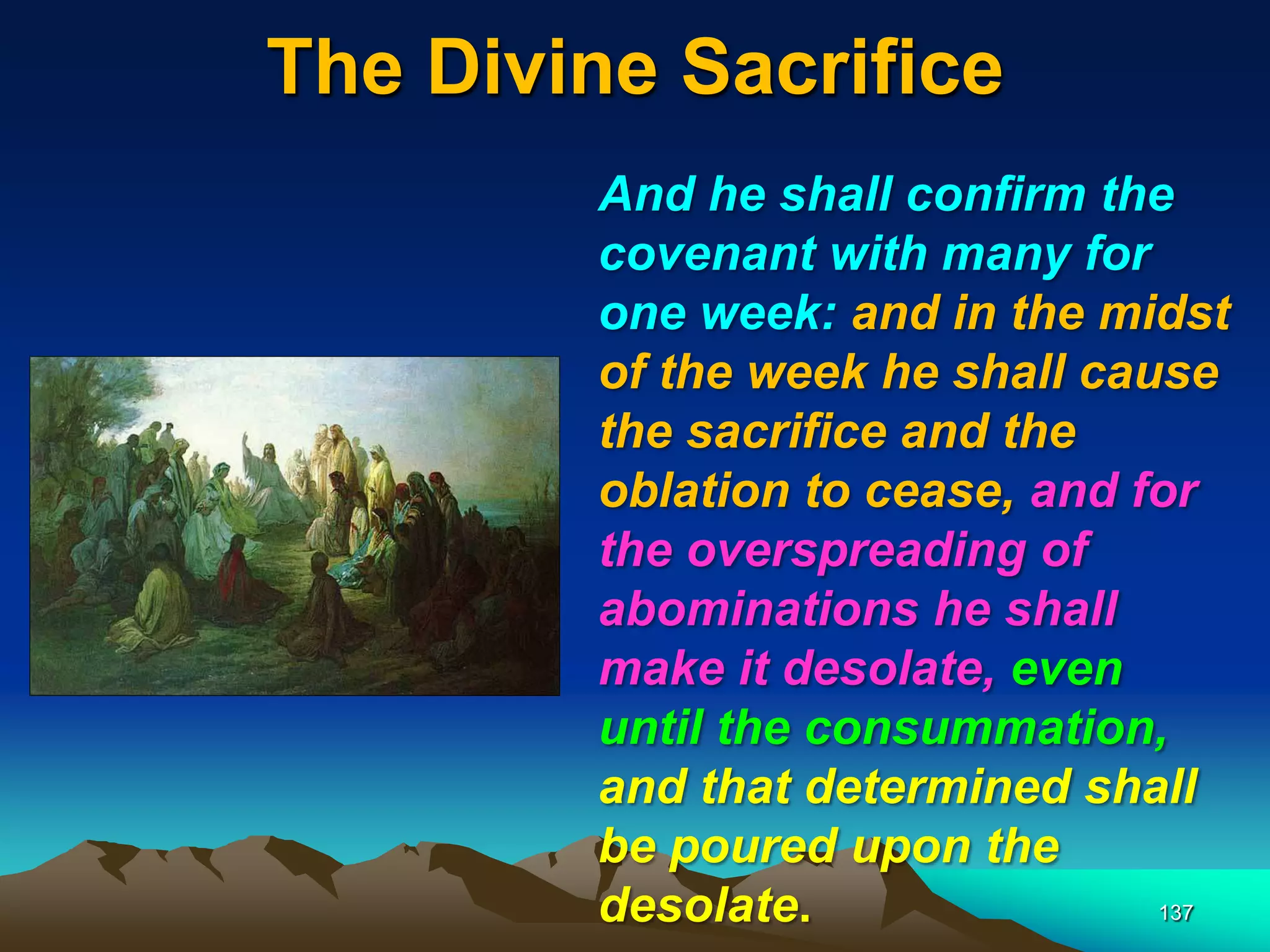 The Divine Sacrifice
137
And he shall confirm the
covenant with many for
one week: and in the midst
of the week he shall cause
the sacrifice and the
oblation to cease, and for
the overspreading of
abominations he shall
make it desolate, even
until the consummation,
and that determined shall
be poured upon the
desolate.
 