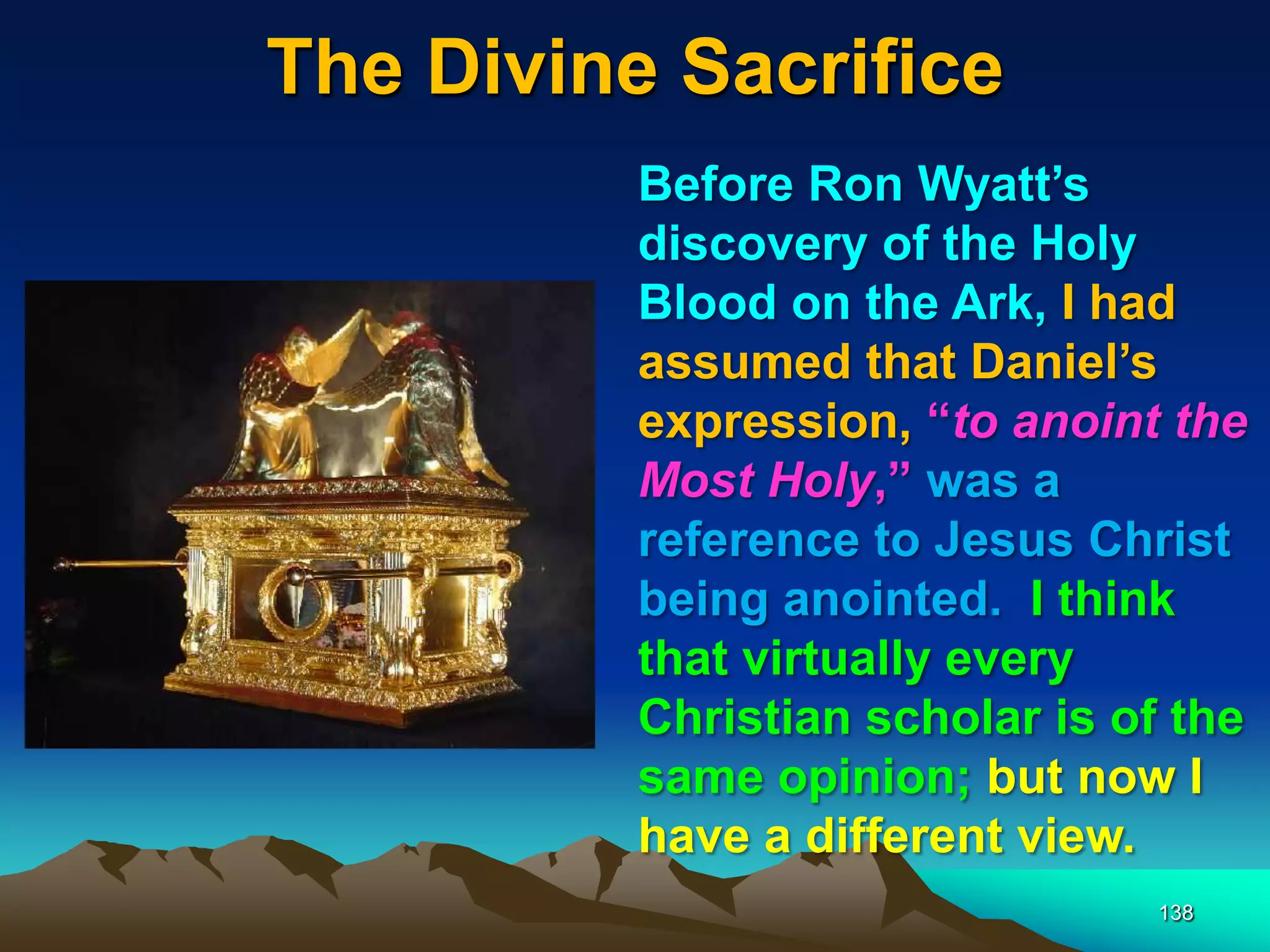 The Divine Sacrifice
138
Before Ron Wyatt‟s
discovery of the Holy
Blood on the Ark, I had
assumed that Daniel‟s
expression, “to anoint the
Most Holy,” was a
reference to Jesus Christ
being anointed. I think
that virtually every
Christian scholar is of the
same opinion; but now I
have a different view.
 