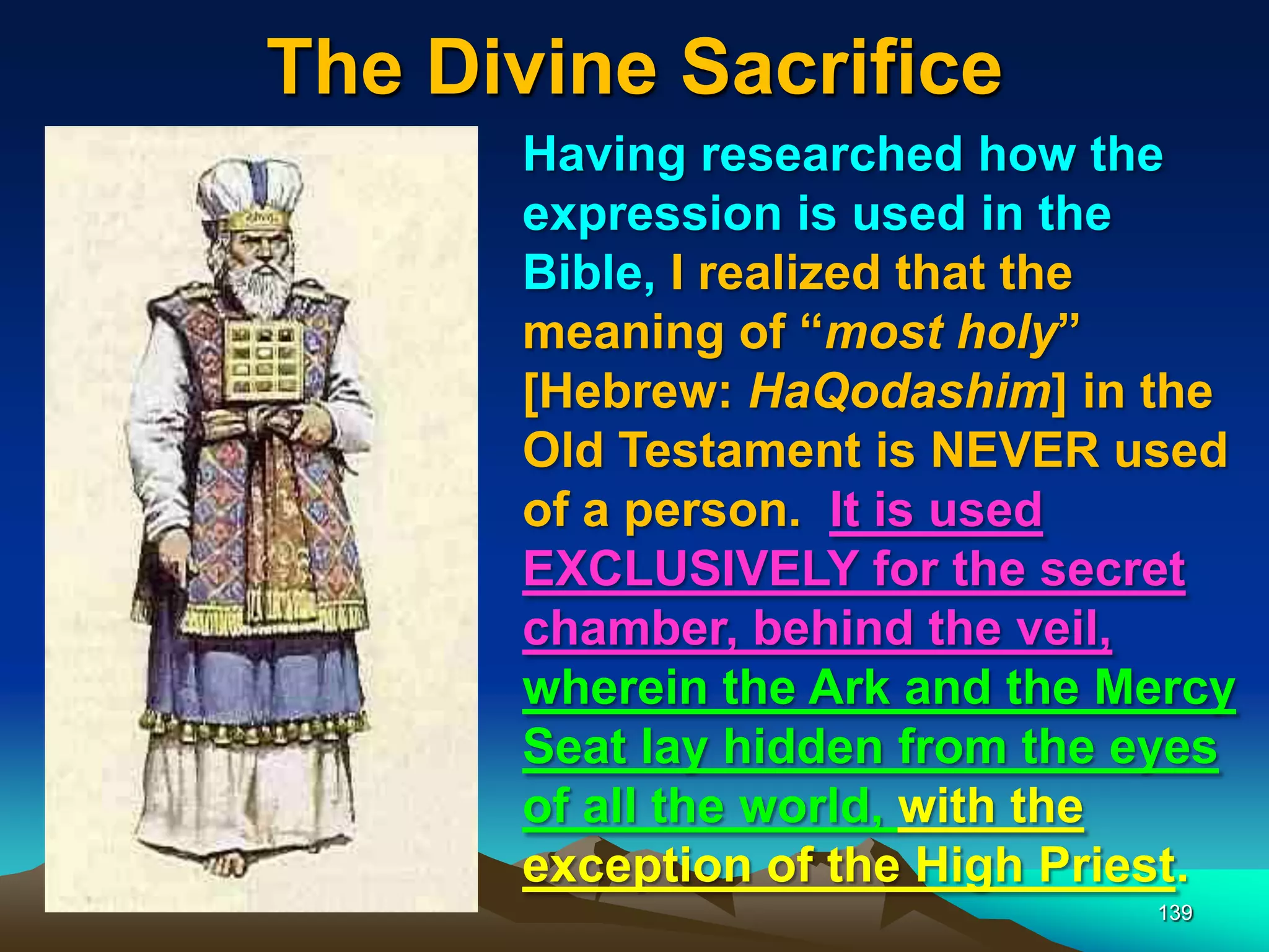 The Divine Sacrifice
139
Having researched how the
expression is used in the
Bible, I realized that the
meaning of “most holy”
[Hebrew: HaQodashim] in the
Old Testament is NEVER used
of a person. It is used
EXCLUSIVELY for the secret
chamber, behind the veil,
wherein the Ark and the Mercy
Seat lay hidden from the eyes
of all the world, with the
exception of the High Priest.
 
