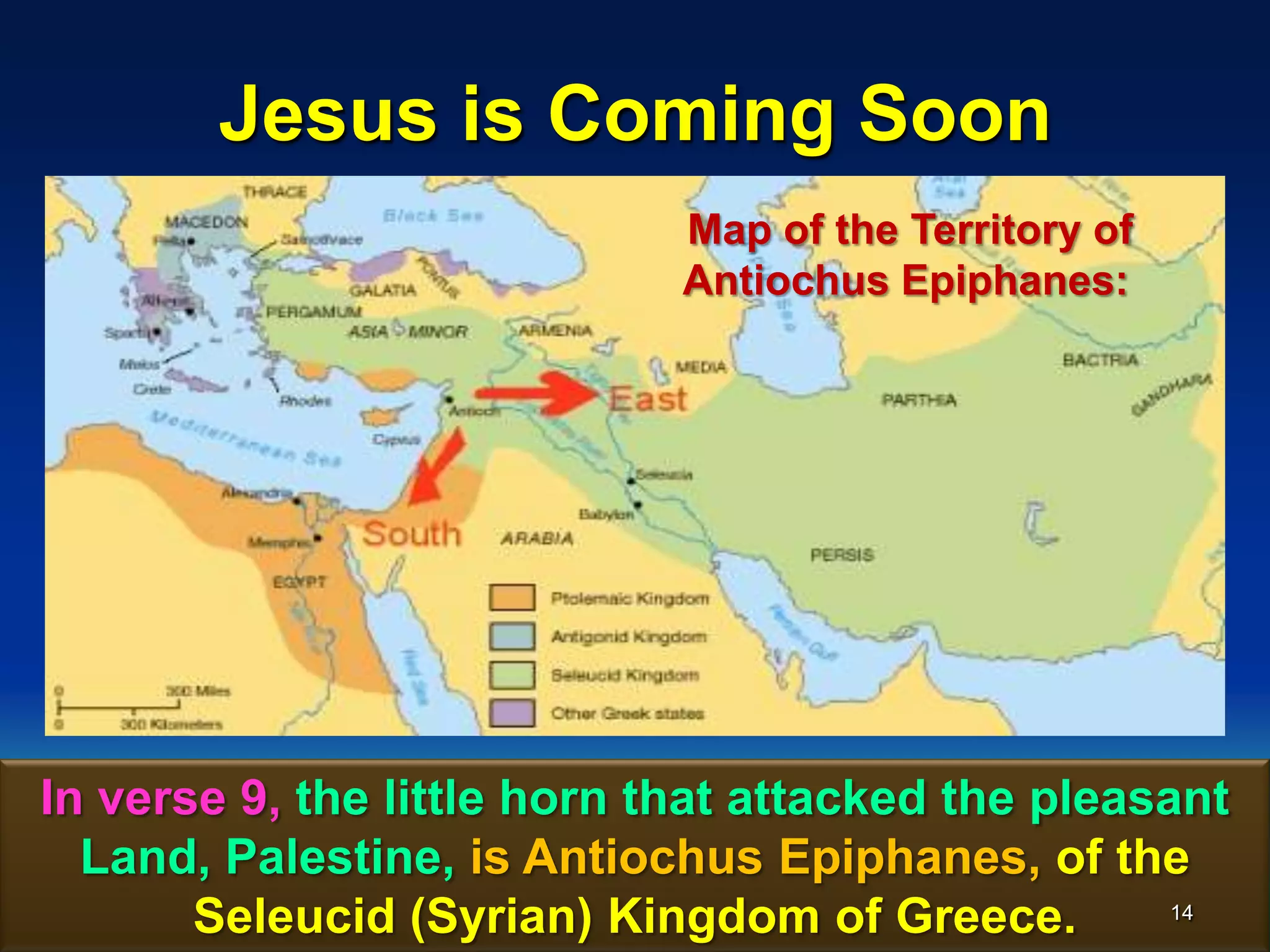 Jesus is Coming Soon
In verse 9, the little horn that attacked the pleasant
Land, Palestine, is Antiochus Epiphanes, of the
Seleucid (Syrian) Kingdom of Greece.
Map of the Territory of
Antiochus Epiphanes:
14
 