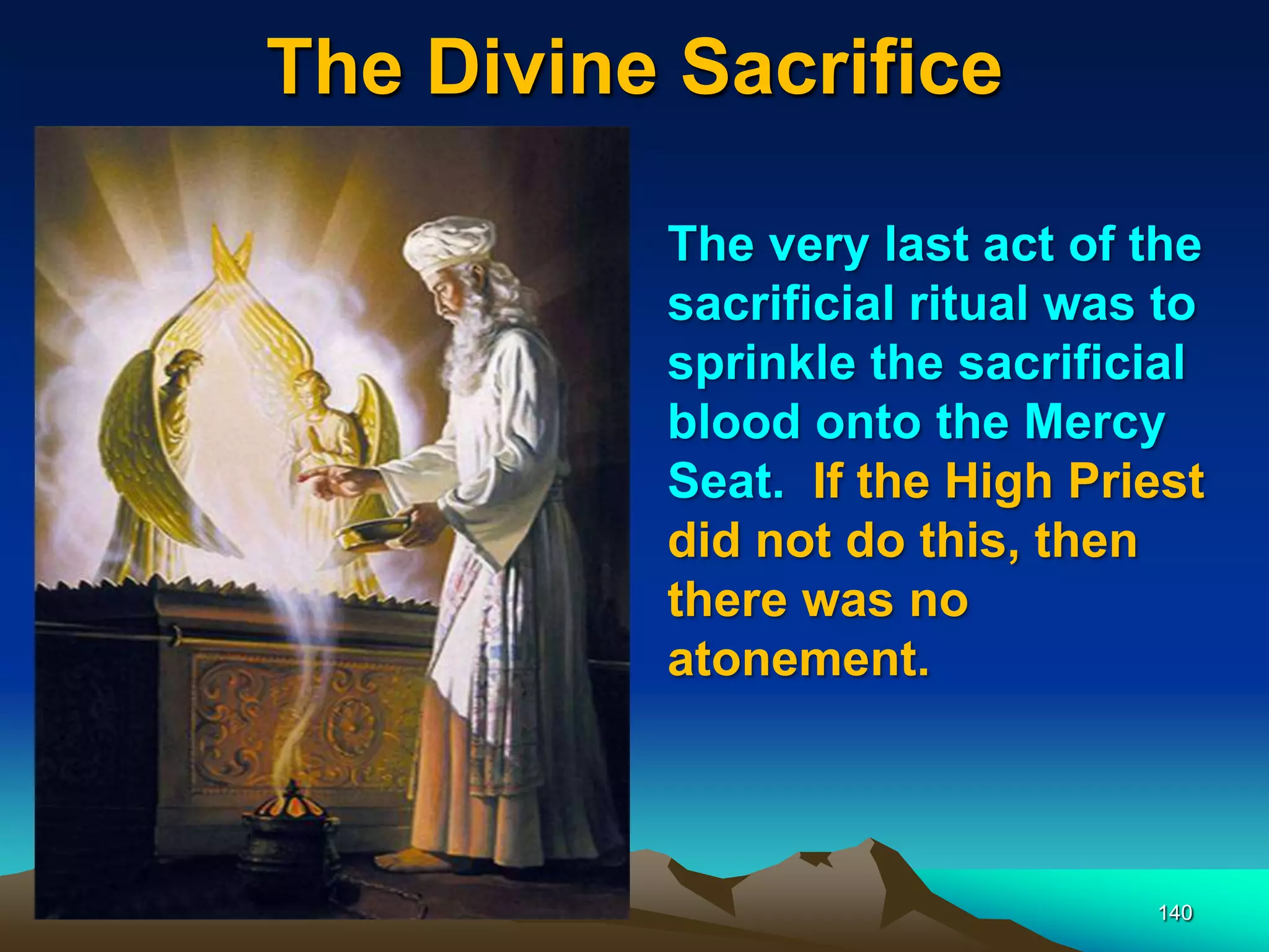The Divine Sacrifice
140
The very last act of the
sacrificial ritual was to
sprinkle the sacrificial
blood onto the Mercy
Seat. If the High Priest
did not do this, then
there was no
atonement.
 