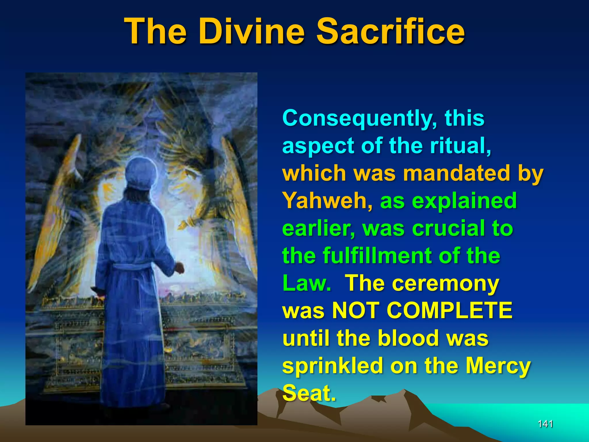The Divine Sacrifice
141
Consequently, this
aspect of the ritual,
which was mandated by
Yahweh, as explained
earlier, was crucial to
the fulfillment of the
Law. The ceremony
was NOT COMPLETE
until the blood was
sprinkled on the Mercy
Seat.
 