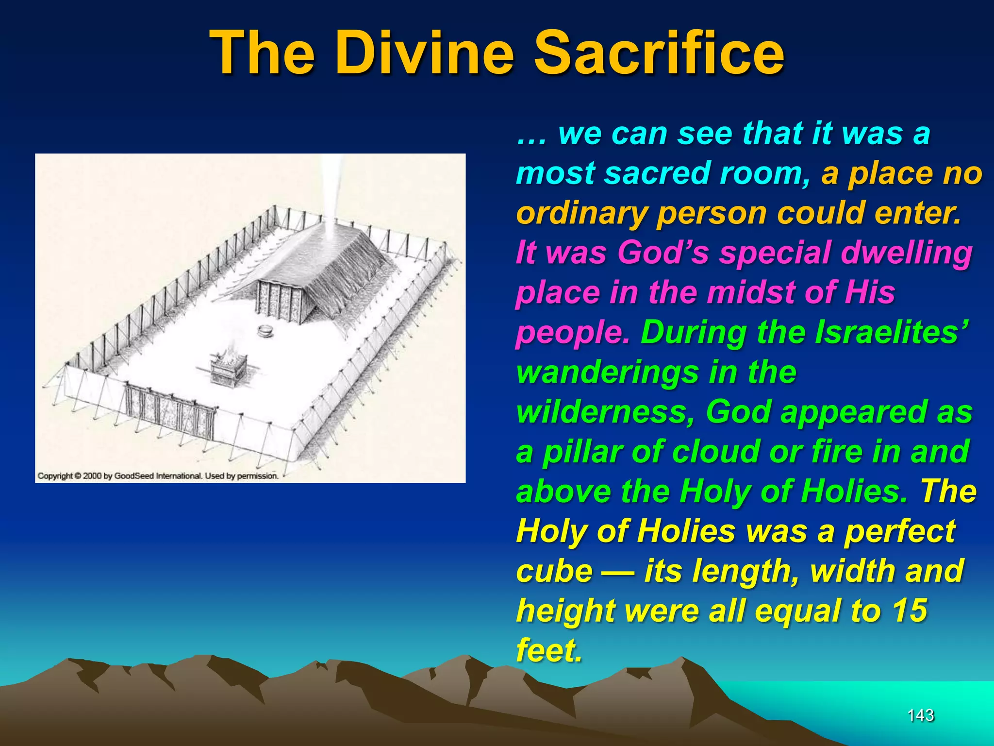 The Divine Sacrifice
143
… we can see that it was a
most sacred room, a place no
ordinary person could enter.
It was God‘s special dwelling
place in the midst of His
people. During the Israelites‘
wanderings in the
wilderness, God appeared as
a pillar of cloud or fire in and
above the Holy of Holies. The
Holy of Holies was a perfect
cube — its length, width and
height were all equal to 15
feet.
 