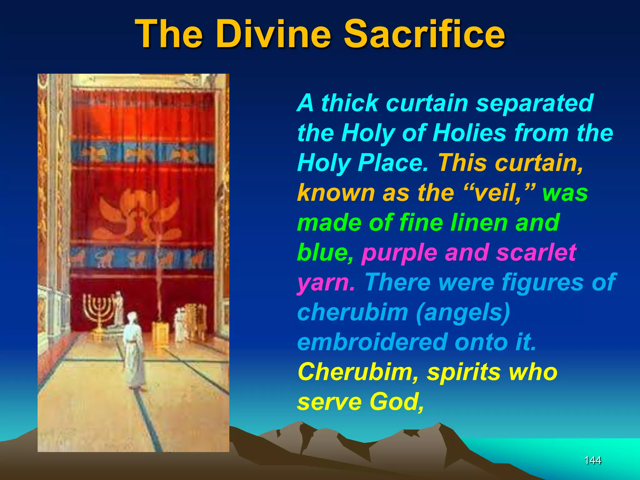 The Divine Sacrifice
144
A thick curtain separated
the Holy of Holies from the
Holy Place. This curtain,
known as the ―veil,‖ was
made of fine linen and
blue, purple and scarlet
yarn. There were figures of
cherubim (angels)
embroidered onto it.
Cherubim, spirits who
serve God,
 