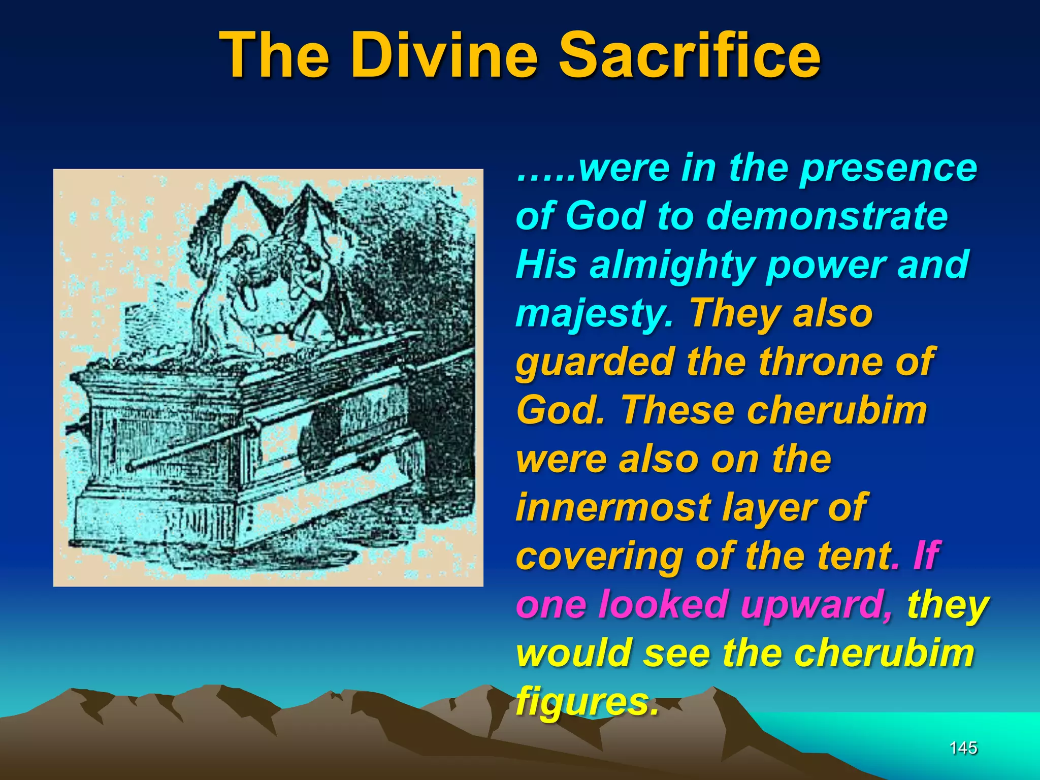 The Divine Sacrifice
145
…..were in the presence
of God to demonstrate
His almighty power and
majesty. They also
guarded the throne of
God. These cherubim
were also on the
innermost layer of
covering of the tent. If
one looked upward, they
would see the cherubim
figures.
 