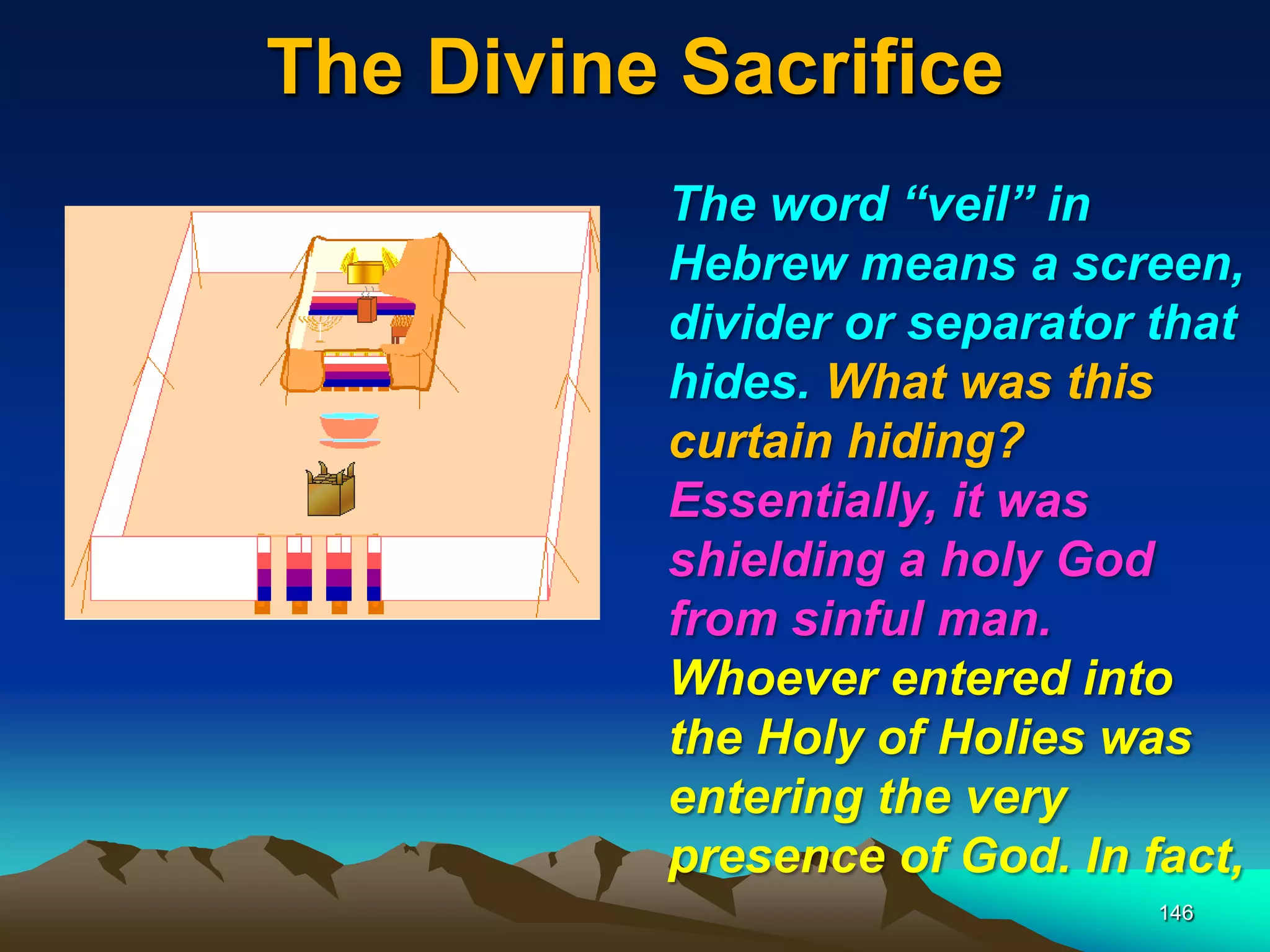 The Divine Sacrifice
146
The word ―veil‖ in
Hebrew means a screen,
divider or separator that
hides. What was this
curtain hiding?
Essentially, it was
shielding a holy God
from sinful man.
Whoever entered into
the Holy of Holies was
entering the very
presence of God. In fact,
 