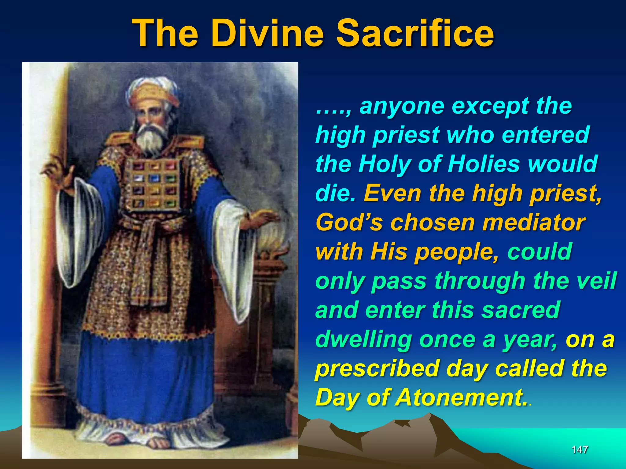 The Divine Sacrifice
147
…., anyone except the
high priest who entered
the Holy of Holies would
die. Even the high priest,
God‘s chosen mediator
with His people, could
only pass through the veil
and enter this sacred
dwelling once a year, on a
prescribed day called the
Day of Atonement..
 