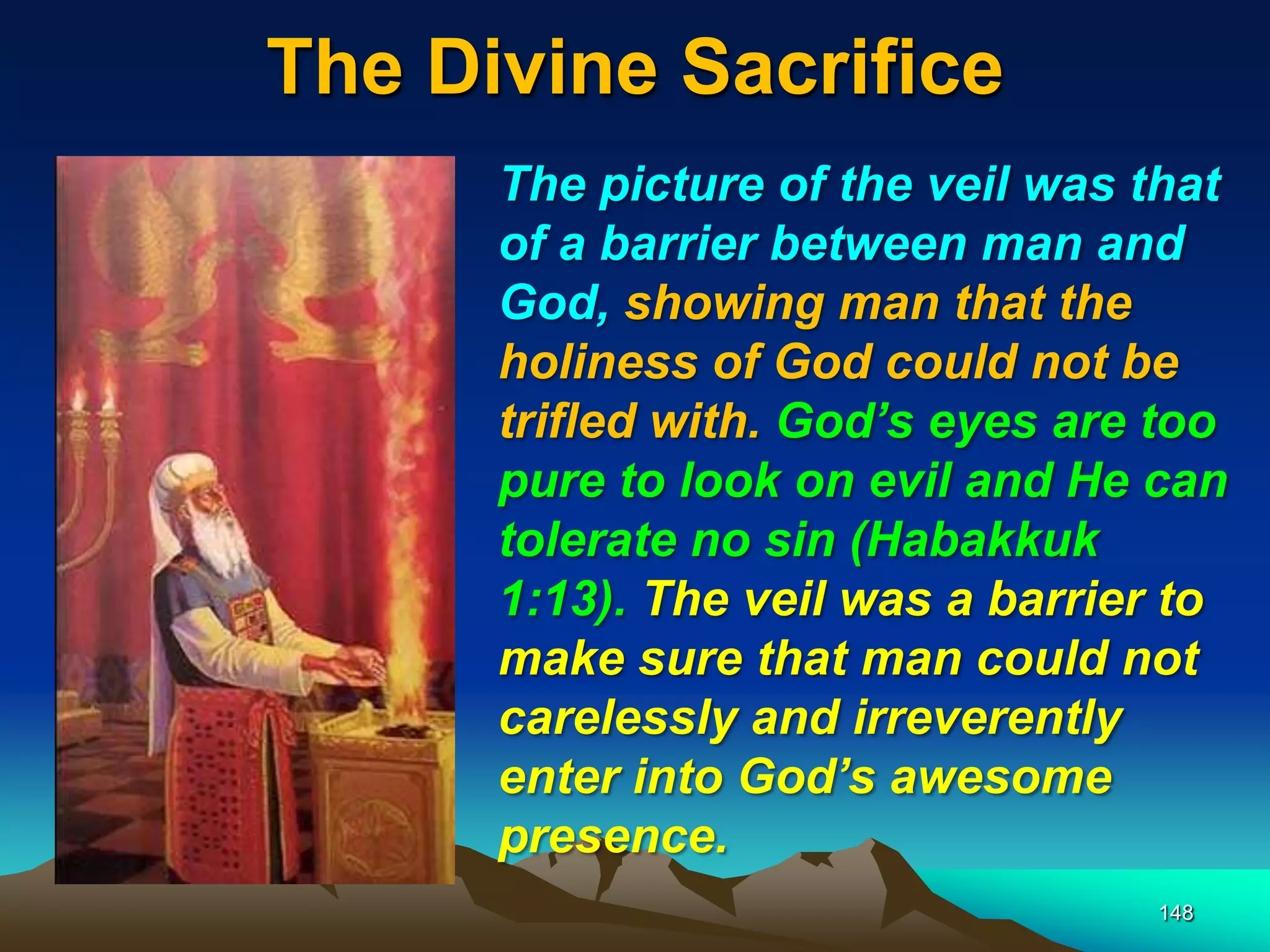 The Divine Sacrifice
148
The picture of the veil was that
of a barrier between man and
God, showing man that the
holiness of God could not be
trifled with. God‘s eyes are too
pure to look on evil and He can
tolerate no sin (Habakkuk
1:13). The veil was a barrier to
make sure that man could not
carelessly and irreverently
enter into God‘s awesome
presence.
 