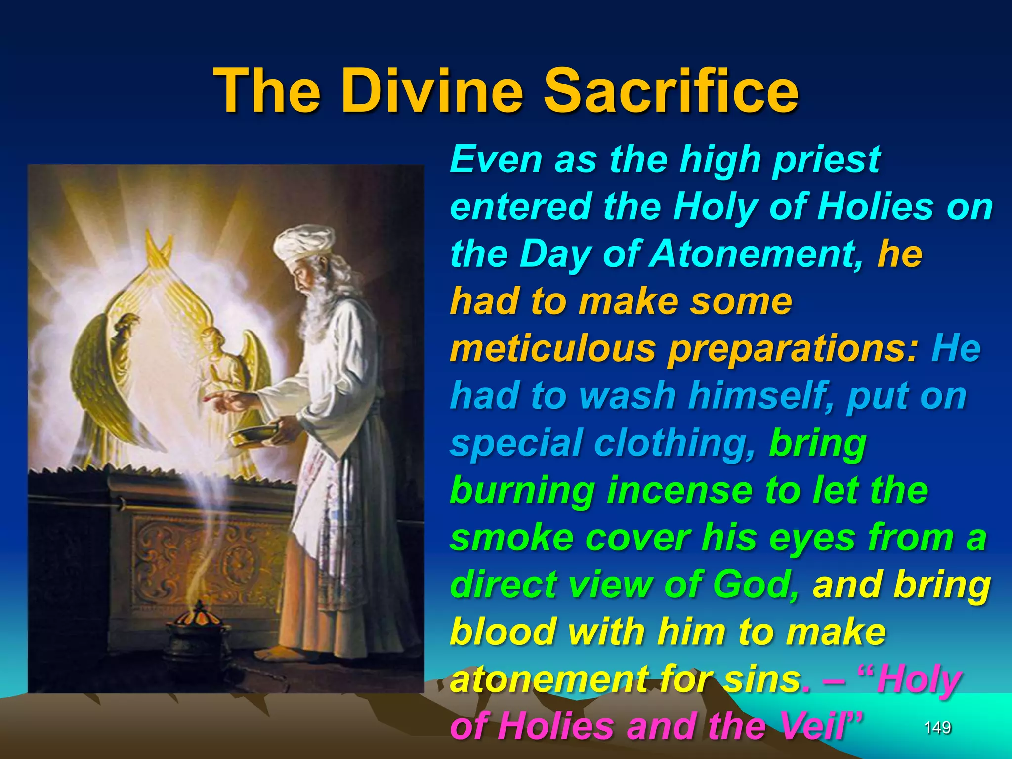 The Divine Sacrifice
149
Even as the high priest
entered the Holy of Holies on
the Day of Atonement, he
had to make some
meticulous preparations: He
had to wash himself, put on
special clothing, bring
burning incense to let the
smoke cover his eyes from a
direct view of God, and bring
blood with him to make
atonement for sins. – “Holy
of Holies and the Veil”
 
