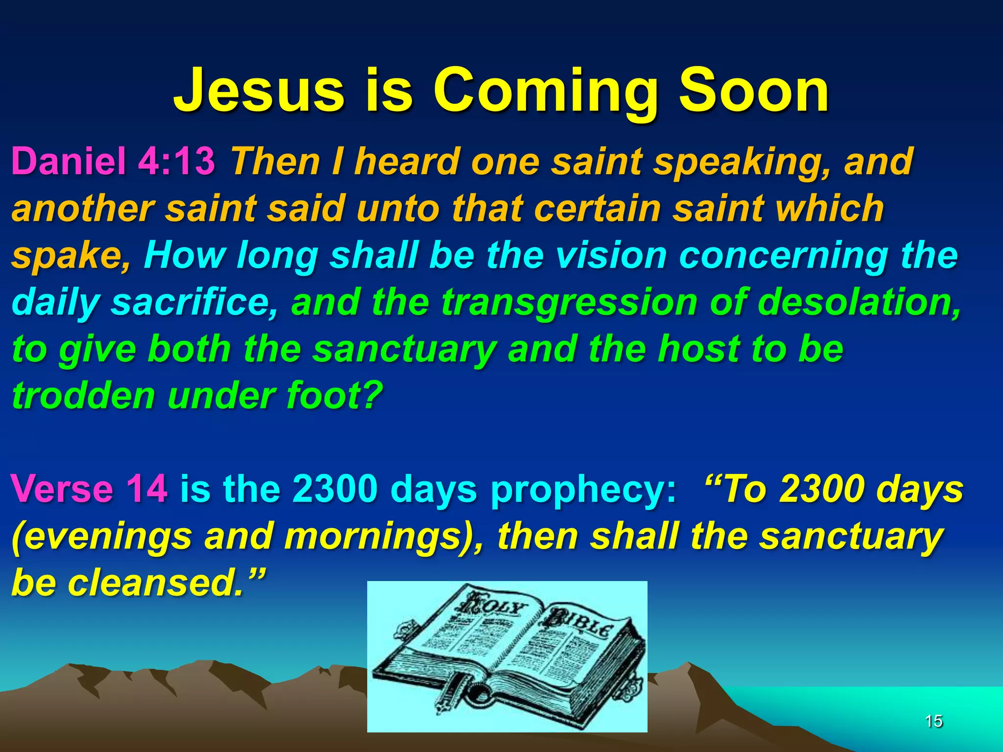 Jesus is Coming Soon
Daniel 4:13 Then I heard one saint speaking, and
another saint said unto that certain saint which
spake, How long shall be the vision concerning the
daily sacrifice, and the transgression of desolation,
to give both the sanctuary and the host to be
trodden under foot?
Verse 14 is the 2300 days prophecy: ―To 2300 days
(evenings and mornings), then shall the sanctuary
be cleansed.‖
15
 