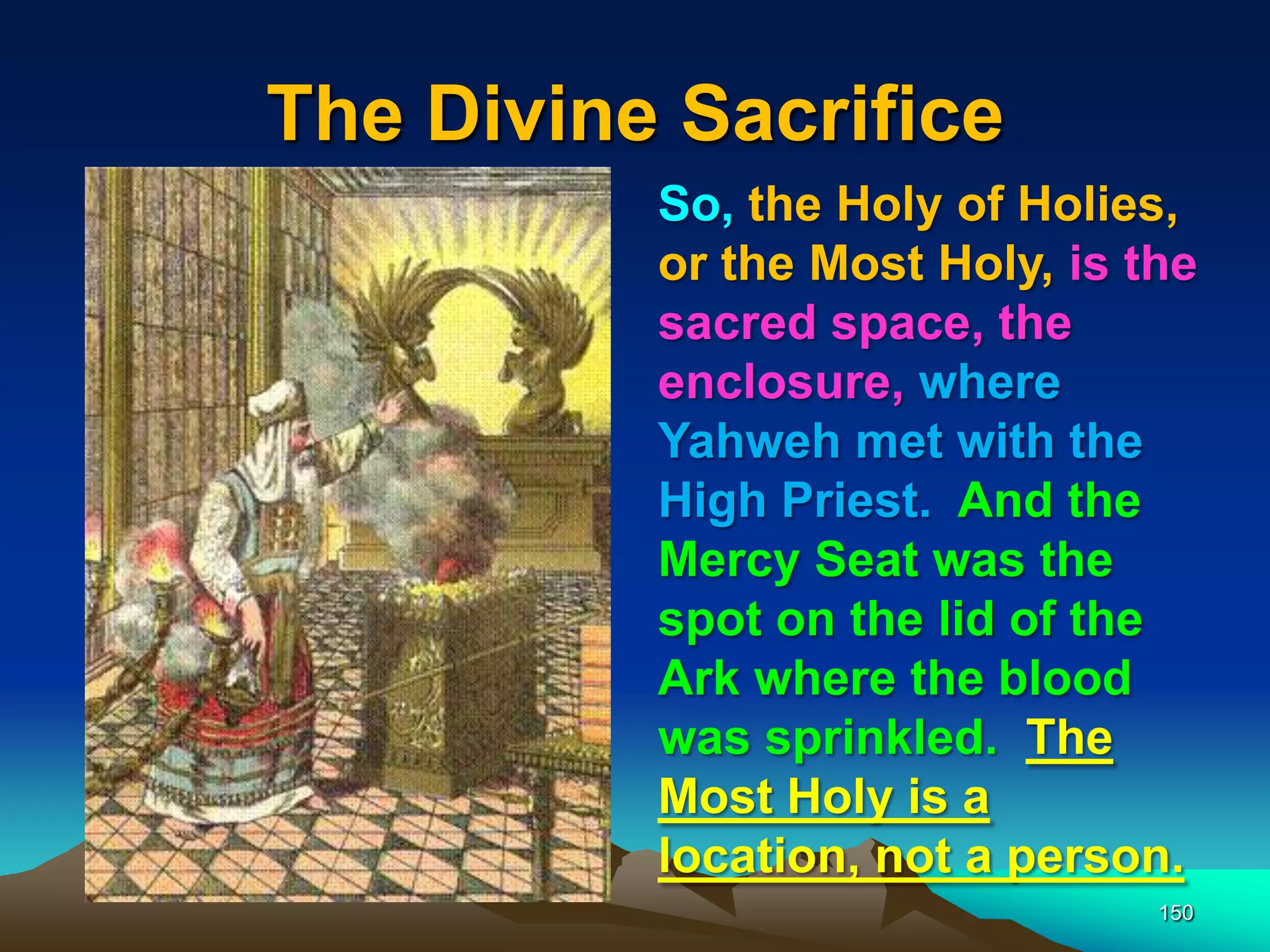 The Divine Sacrifice
150
So, the Holy of Holies,
or the Most Holy, is the
sacred space, the
enclosure, where
Yahweh met with the
High Priest. And the
Mercy Seat was the
spot on the lid of the
Ark where the blood
was sprinkled. The
Most Holy is a
location, not a person.
 