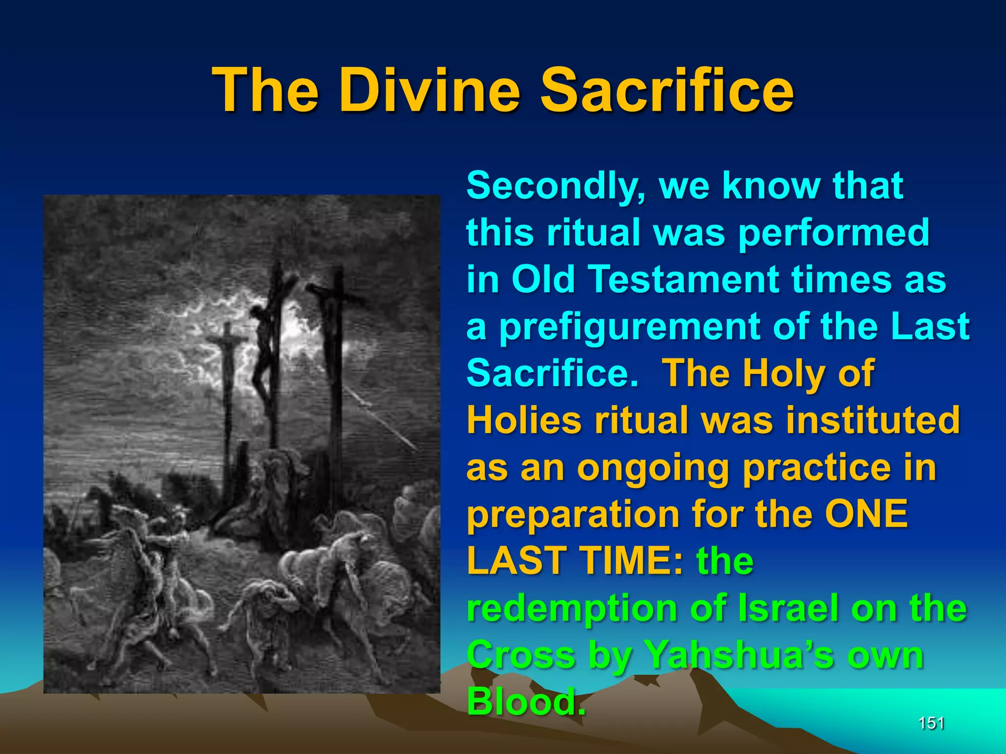 The Divine Sacrifice
151
Secondly, we know that
this ritual was performed
in Old Testament times as
a prefigurement of the Last
Sacrifice. The Holy of
Holies ritual was instituted
as an ongoing practice in
preparation for the ONE
LAST TIME: the
redemption of Israel on the
Cross by Yahshua‟s own
Blood.
 