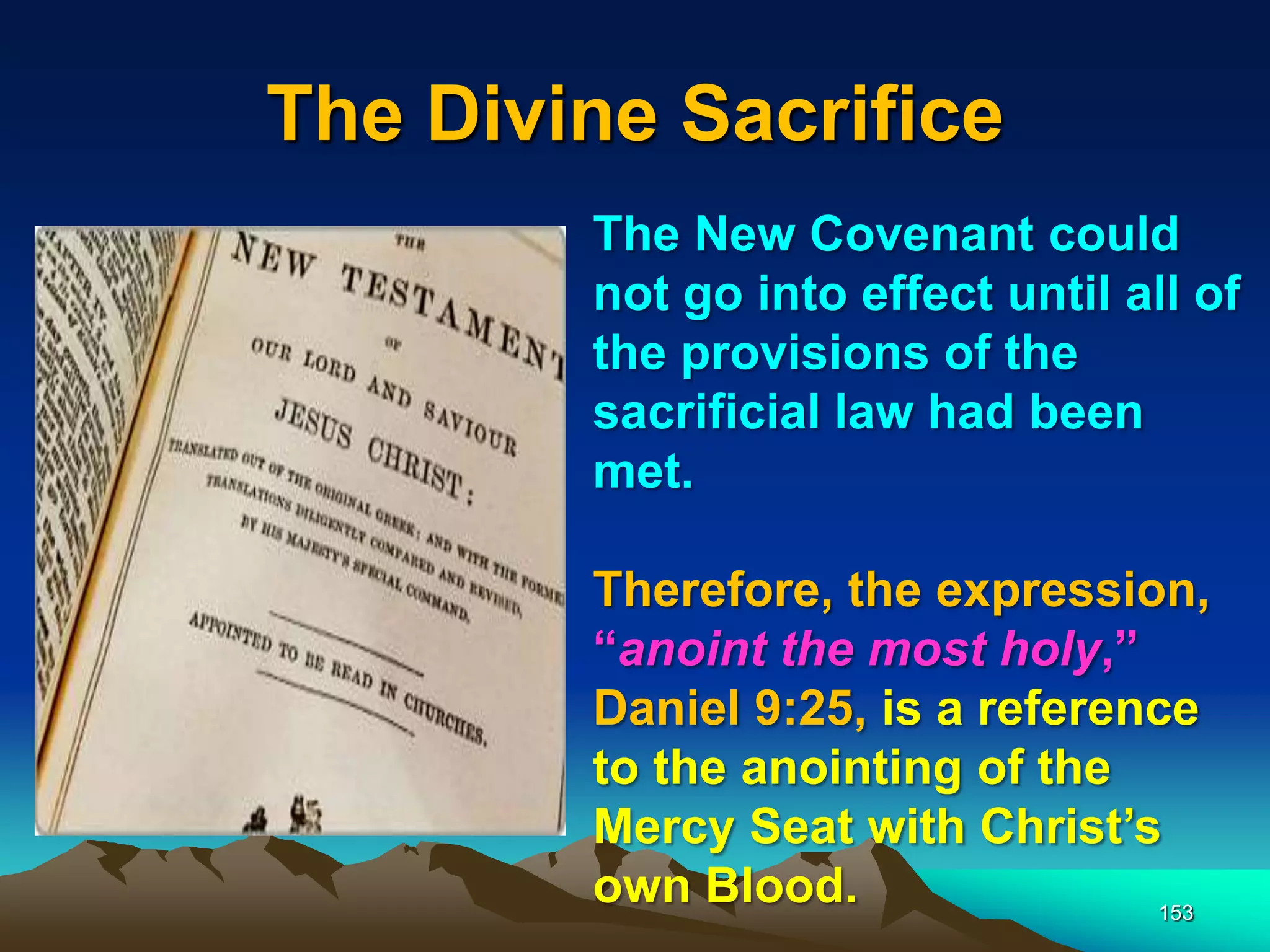 The Divine Sacrifice
153
The New Covenant could
not go into effect until all of
the provisions of the
sacrificial law had been
met.
Therefore, the expression,
“anoint the most holy,”
Daniel 9:25, is a reference
to the anointing of the
Mercy Seat with Christ‟s
own Blood.
 