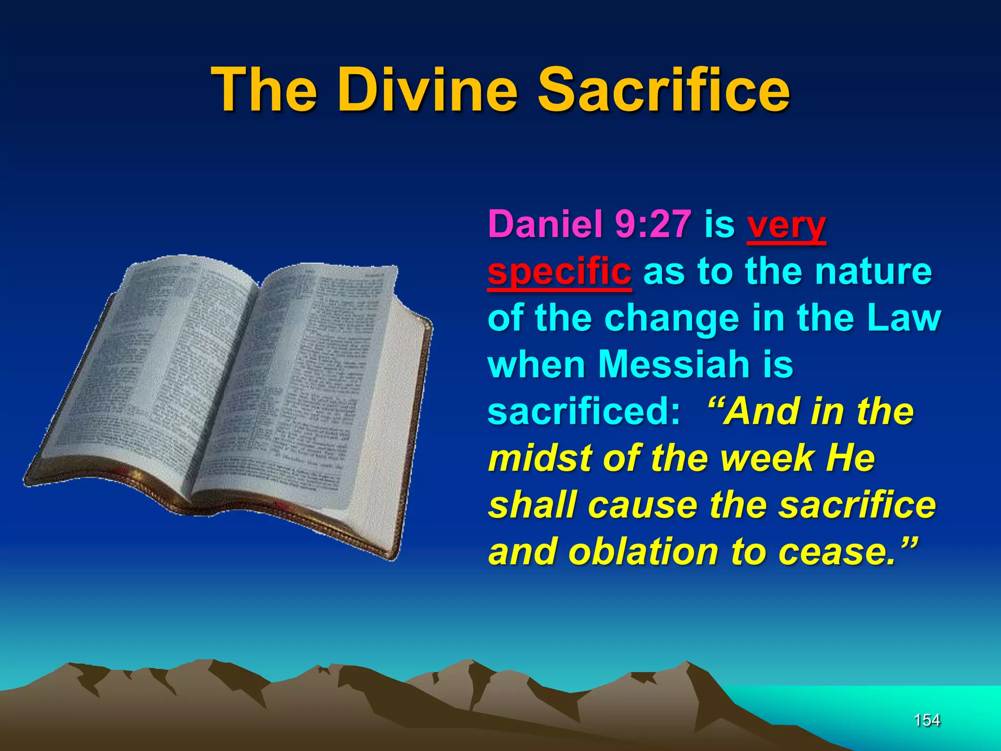 The Divine Sacrifice
154
Daniel 9:27 is very
specific as to the nature
of the change in the Law
when Messiah is
sacrificed: ―And in the
midst of the week He
shall cause the sacrifice
and oblation to cease.‖
 