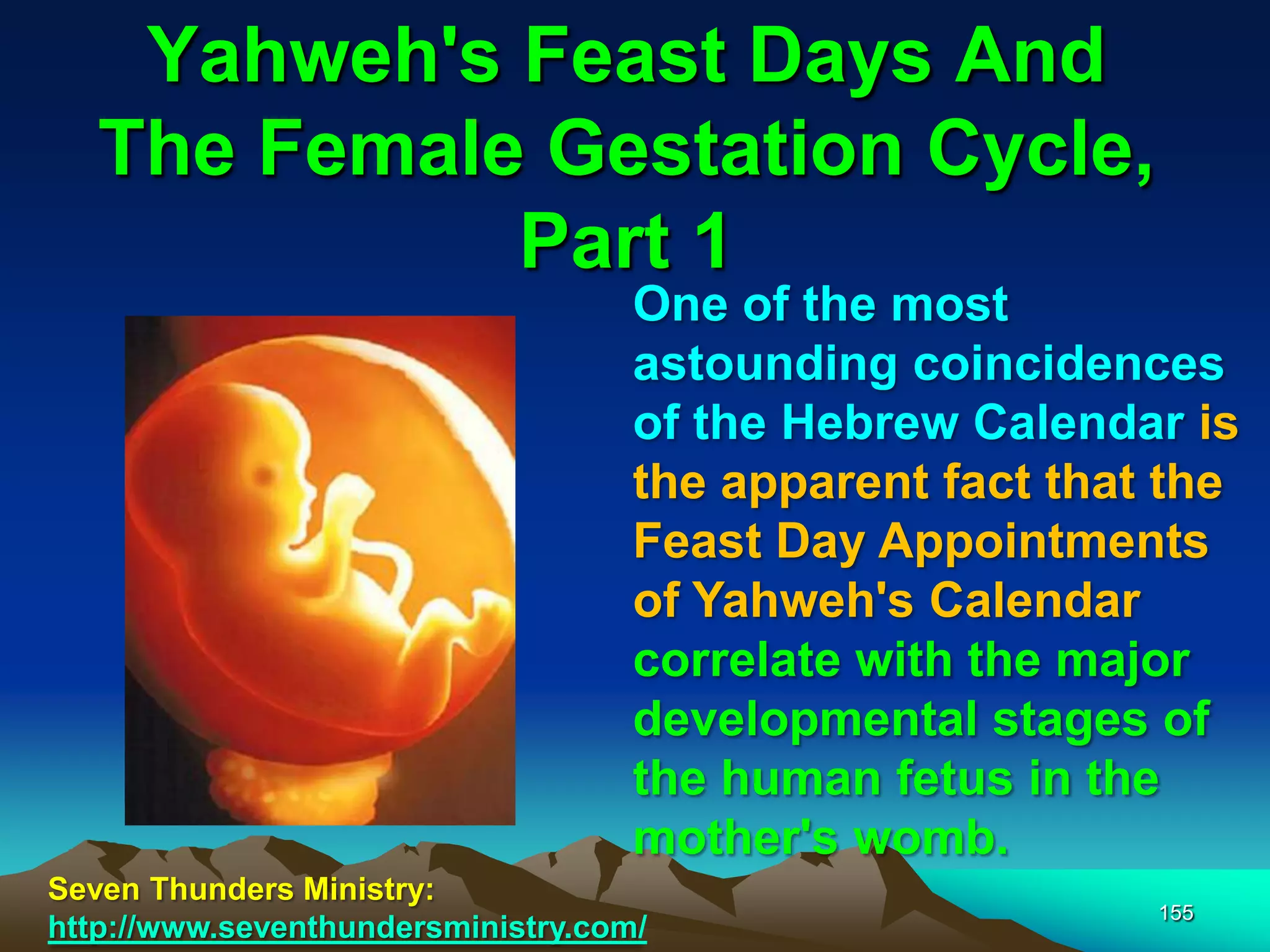 Yahweh's Feast Days And
The Female Gestation Cycle,
Part 1
155
One of the most
astounding coincidences
of the Hebrew Calendar is
the apparent fact that the
Feast Day Appointments
of Yahweh's Calendar
correlate with the major
developmental stages of
the human fetus in the
mother's womb.
Seven Thunders Ministry:
http://www.seventhundersministry.com/
 