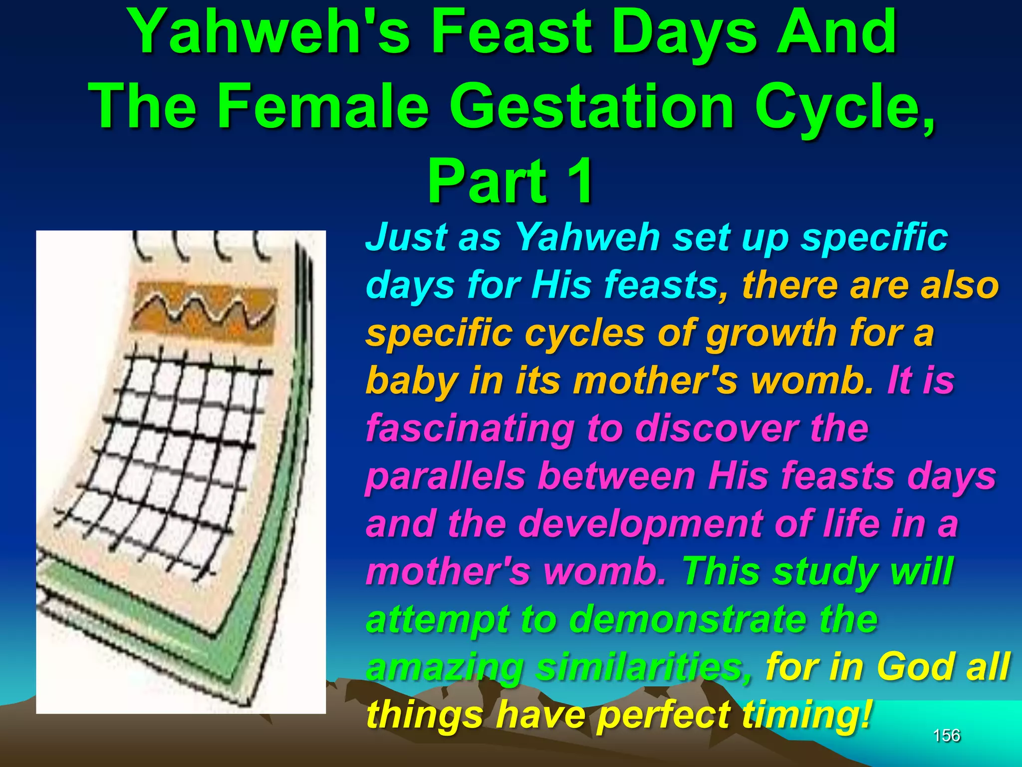 Yahweh's Feast Days And
The Female Gestation Cycle,
Part 1
156
Just as Yahweh set up specific
days for His feasts, there are also
specific cycles of growth for a
baby in its mother's womb. It is
fascinating to discover the
parallels between His feasts days
and the development of life in a
mother's womb. This study will
attempt to demonstrate the
amazing similarities, for in God all
things have perfect timing!
 
